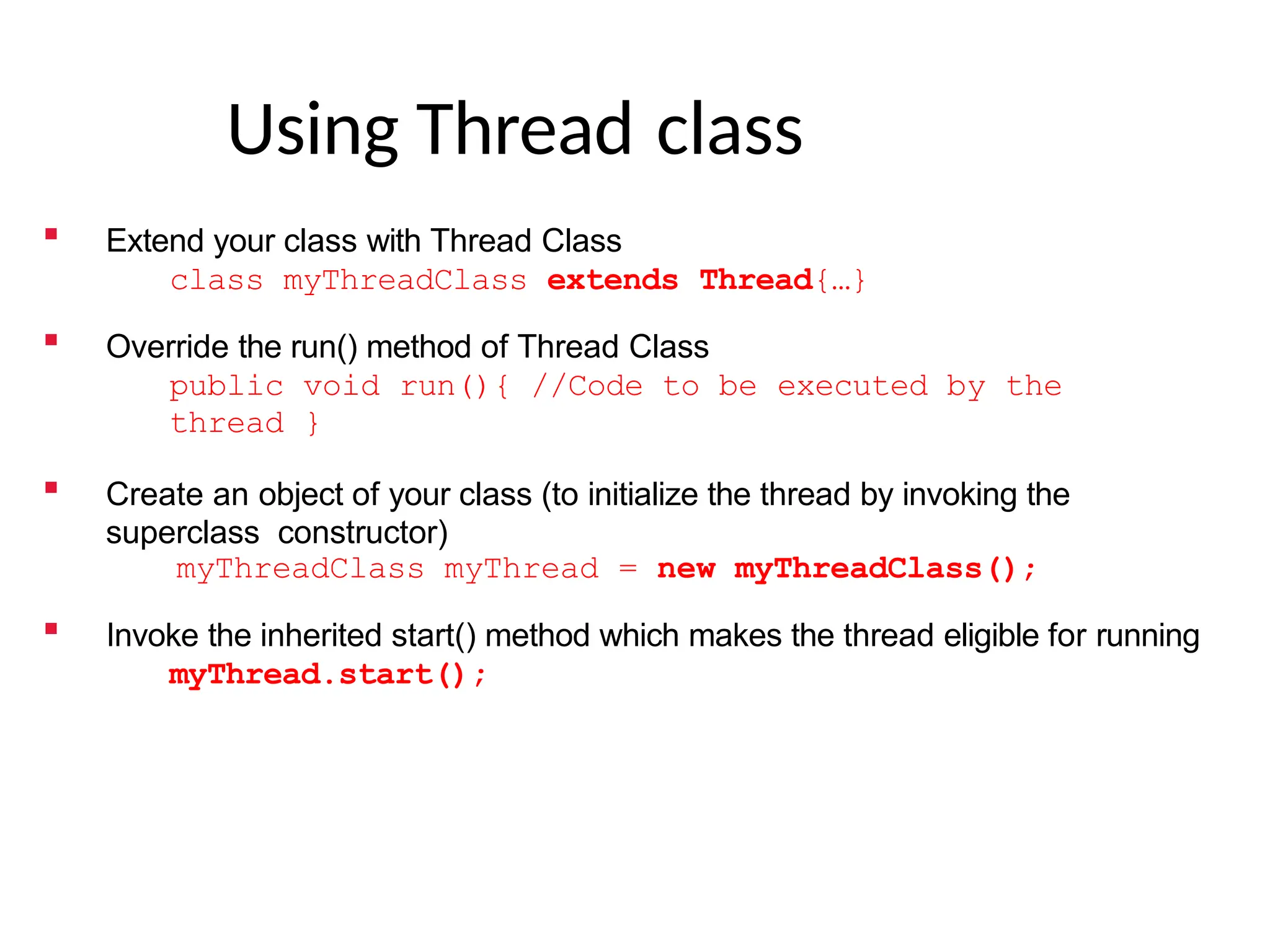 Using Thread class
 Extend your class with Thread Class
class myThreadClass extends Thread{…}
 Override the run() method of Thread Class
public void run(){ //Code to be executed by the
thread }
 Create an object of your class (to initialize the thread by invoking the
superclass constructor)
myThreadClass myThread = new myThreadClass();
 Invoke the inherited start() method which makes the thread eligible for running
myThread.start();
 