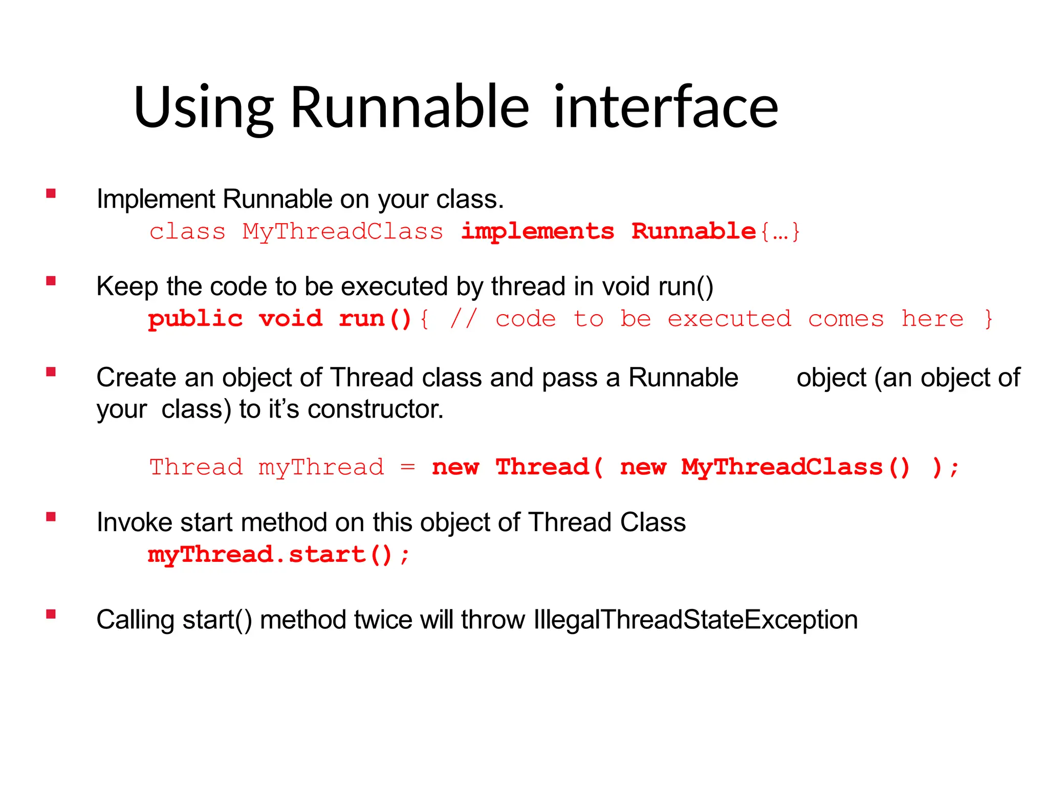 Using Runnable interface
 Implement Runnable on your class.
class MyThreadClass implements Runnable{…}
 Keep the code to be executed by thread in void run()
public void run(){ // code to be executed comes here }
 Create an object of Thread class and pass a Runnable object (an object of
your class) to it’s constructor.
Thread myThread = new Thread( new MyThreadClass() );
 Invoke start method on this object of Thread Class
myThread.start();
 Calling start() method twice will throw IllegalThreadStateException
 
