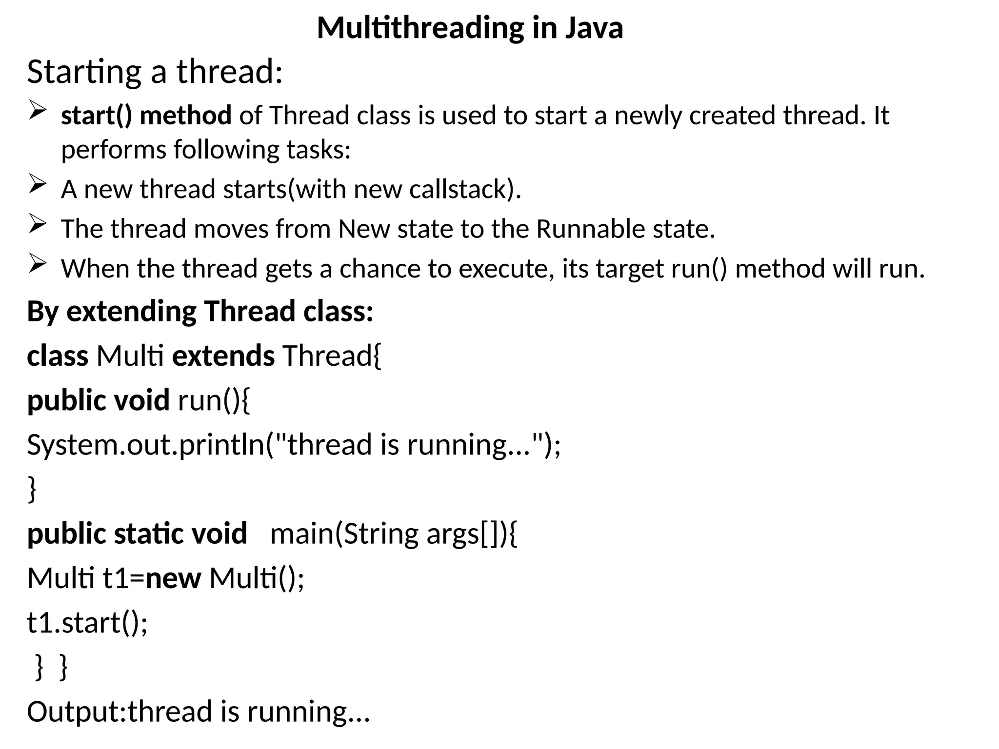 Starting a thread:
 start() method of Thread class is used to start a newly created thread. It
performs following tasks:
 A new thread starts(with new callstack).
 The thread moves from New state to the Runnable state.
 When the thread gets a chance to execute, its target run() method will run.
By extending Thread class:
class Multi extends Thread{
public void run(){
System.out.println("thread is running...");
}
public static void main(String args[]){
Multi t1=new Multi();
t1.start();
} }
Output:thread is running...
Multithreading in Java
 
