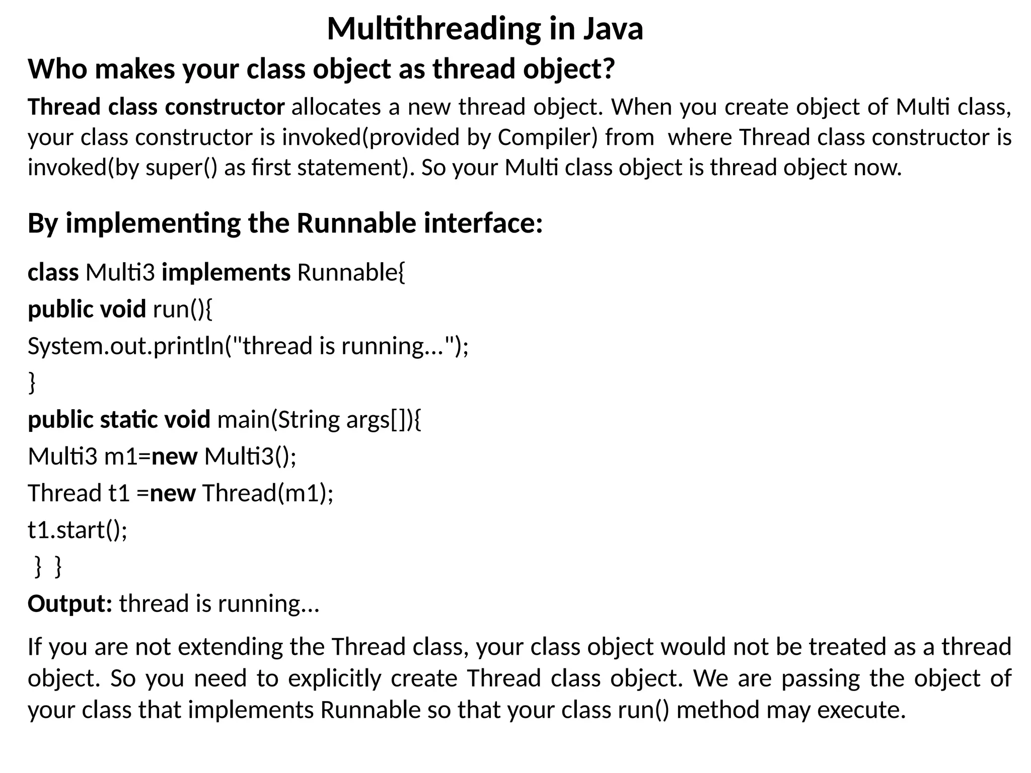 Who makes your class object as thread object?
Thread class constructor allocates a new thread object. When you create object of Multi class,
your class constructor is invoked(provided by Compiler) from where Thread class constructor is
invoked(by super() as first statement). So your Multi class object is thread object now.
By implementing the Runnable interface:
class Multi3 implements Runnable{
public void run(){
System.out.println("thread is running...");
}
public static void main(String args[]){
Multi3 m1=new Multi3();
Thread t1 =new Thread(m1);
t1.start();
} }
Output: thread is running...
If you are not extending the Thread class, your class object would not be treated as a thread
object. So you need to explicitly create Thread class object. We are passing the object of
your class that implements Runnable so that your class run() method may execute.
Multithreading in Java
 