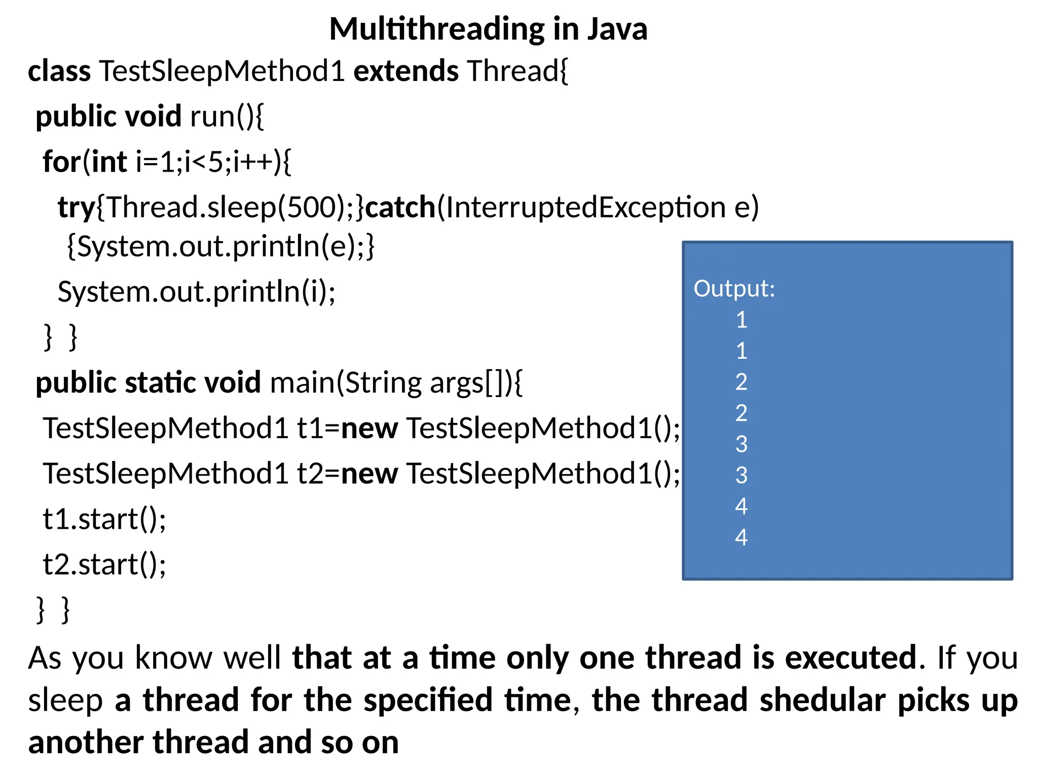 class TestSleepMethod1 extends Thread{
public void run(){
for(int i=1;i<5;i++){
try{Thread.sleep(500);}catch(InterruptedException e)
{System.out.println(e);}
System.out.println(i);
} }
public static void main(String args[]){
TestSleepMethod1 t1=new TestSleepMethod1();
TestSleepMethod1 t2=new TestSleepMethod1();
t1.start();
t2.start();
} }
As you know well that at a time only one thread is executed. If you
sleep a thread for the specified time, the thread shedular picks up
another thread and so on
Multithreading in Java
Output:
1
1
2
2
3
3
4
4
 
