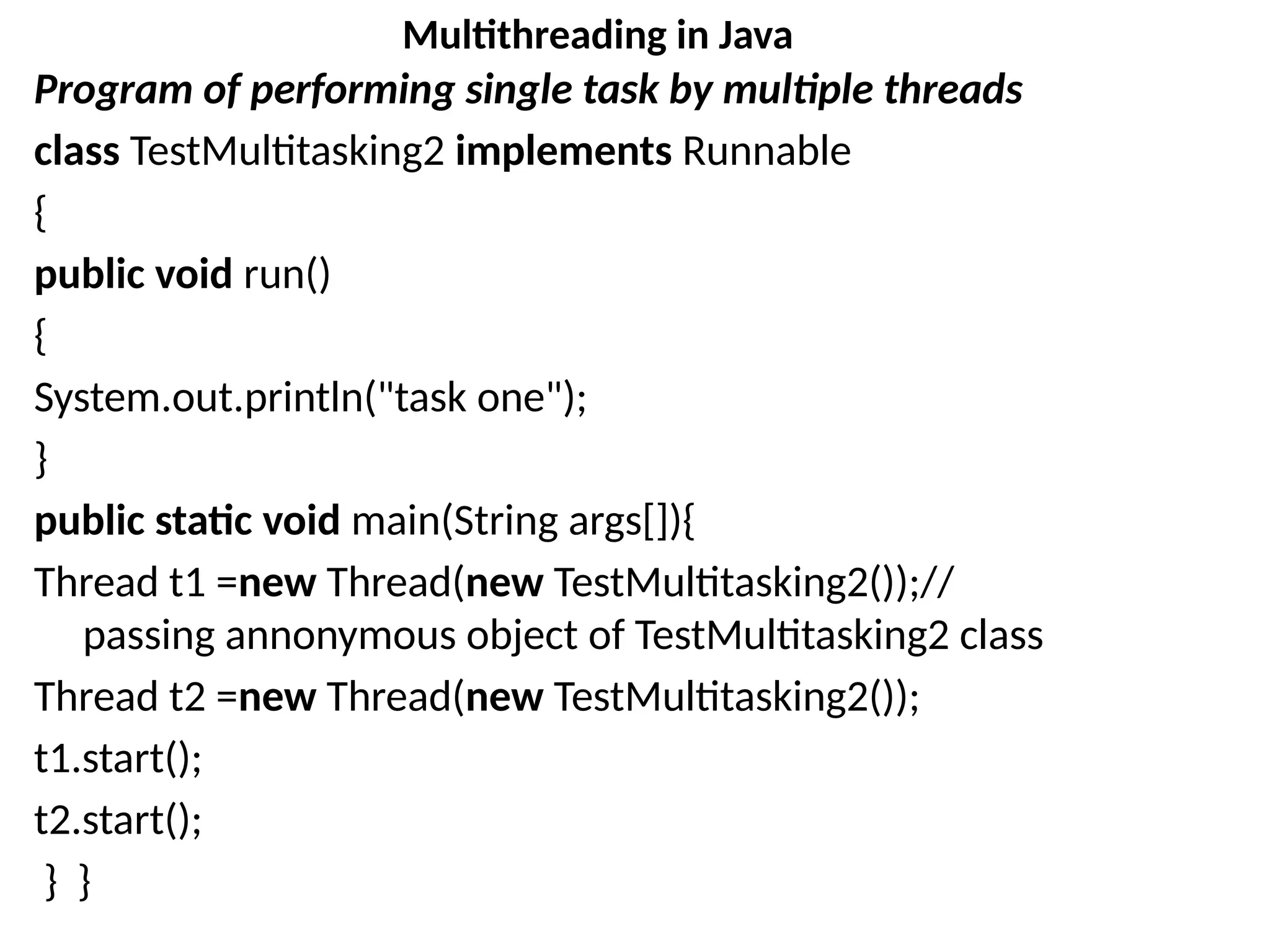 Program of performing single task by multiple threads
class TestMultitasking2 implements Runnable
{
public void run()
{
System.out.println("task one");
}
public static void main(String args[]){
Thread t1 =new Thread(new TestMultitasking2());//
passing annonymous object of TestMultitasking2 class
Thread t2 =new Thread(new TestMultitasking2());
t1.start();
t2.start();
} }
Multithreading in Java
 