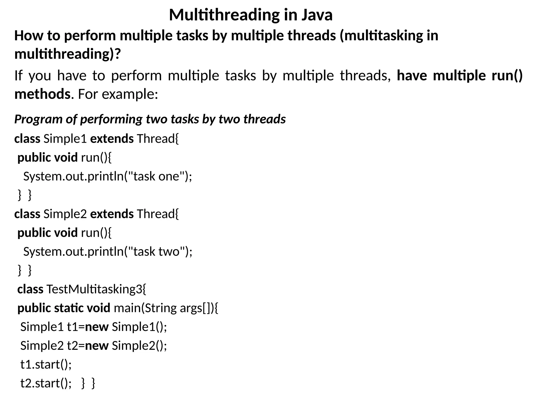How to perform multiple tasks by multiple threads (multitasking in
multithreading)?
If you have to perform multiple tasks by multiple threads, have multiple run()
methods. For example:
Program of performing two tasks by two threads
class Simple1 extends Thread{
public void run(){
System.out.println("task one");
} }
class Simple2 extends Thread{
public void run(){
System.out.println("task two");
} }
class TestMultitasking3{
public static void main(String args[]){
Simple1 t1=new Simple1();
Simple2 t2=new Simple2();
t1.start();
t2.start(); } }
Multithreading in Java
 