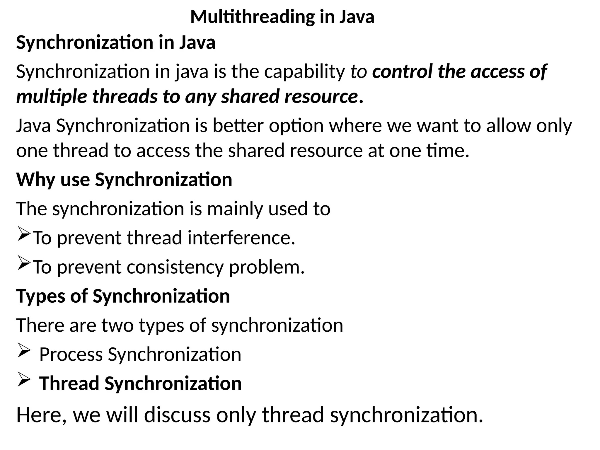 Synchronization in Java
Synchronization in java is the capability to control the access of
multiple threads to any shared resource.
Java Synchronization is better option where we want to allow only
one thread to access the shared resource at one time.
Why use Synchronization
The synchronization is mainly used to
To prevent thread interference.
To prevent consistency problem.
Types of Synchronization
There are two types of synchronization
 Process Synchronization
 Thread Synchronization
Here, we will discuss only thread synchronization.
Multithreading in Java
 