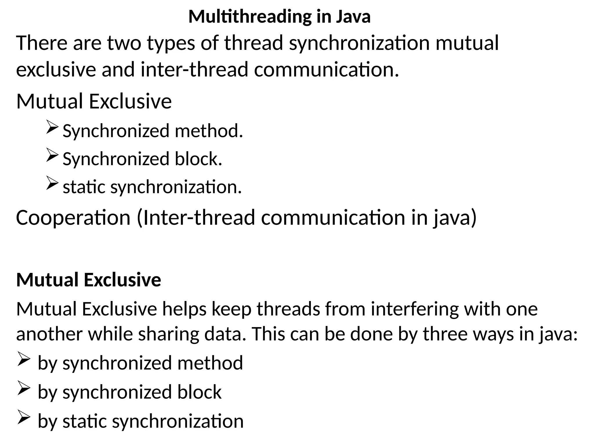 There are two types of thread synchronization mutual
exclusive and inter-thread communication.
Mutual Exclusive
Synchronized method.
Synchronized block.
static synchronization.
Cooperation (Inter-thread communication in java)
Mutual Exclusive
Mutual Exclusive helps keep threads from interfering with one
another while sharing data. This can be done by three ways in java:
 by synchronized method
 by synchronized block
 by static synchronization
Multithreading in Java
 