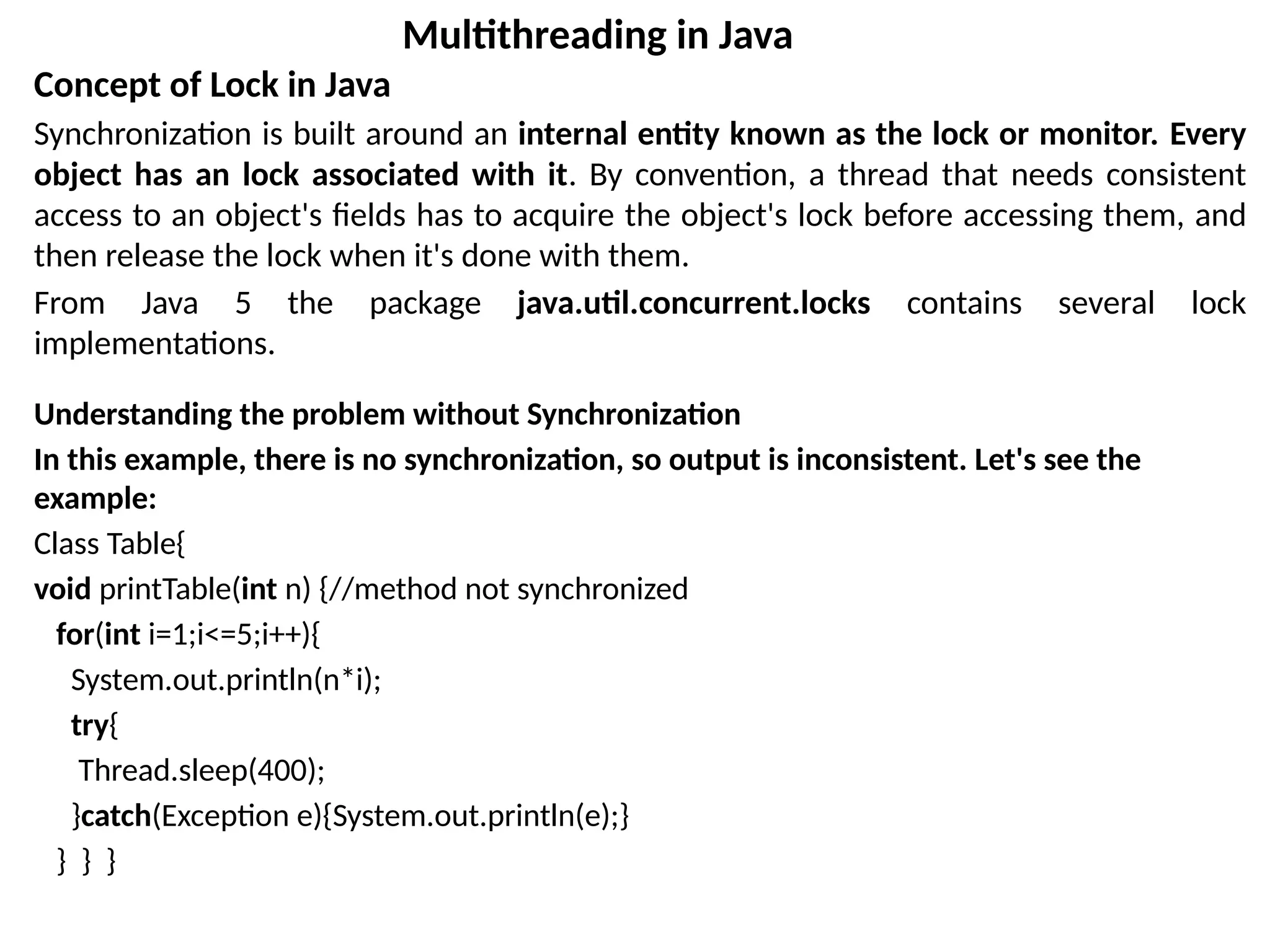 Concept of Lock in Java
Synchronization is built around an internal entity known as the lock or monitor. Every
object has an lock associated with it. By convention, a thread that needs consistent
access to an object's fields has to acquire the object's lock before accessing them, and
then release the lock when it's done with them.
From Java 5 the package java.util.concurrent.locks contains several lock
implementations.
Understanding the problem without Synchronization
In this example, there is no synchronization, so output is inconsistent. Let's see the
example:
Class Table{
void printTable(int n) {//method not synchronized
for(int i=1;i<=5;i++){
System.out.println(n*i);
try{
Thread.sleep(400);
}catch(Exception e){System.out.println(e);}
} } }
Multithreading in Java
 