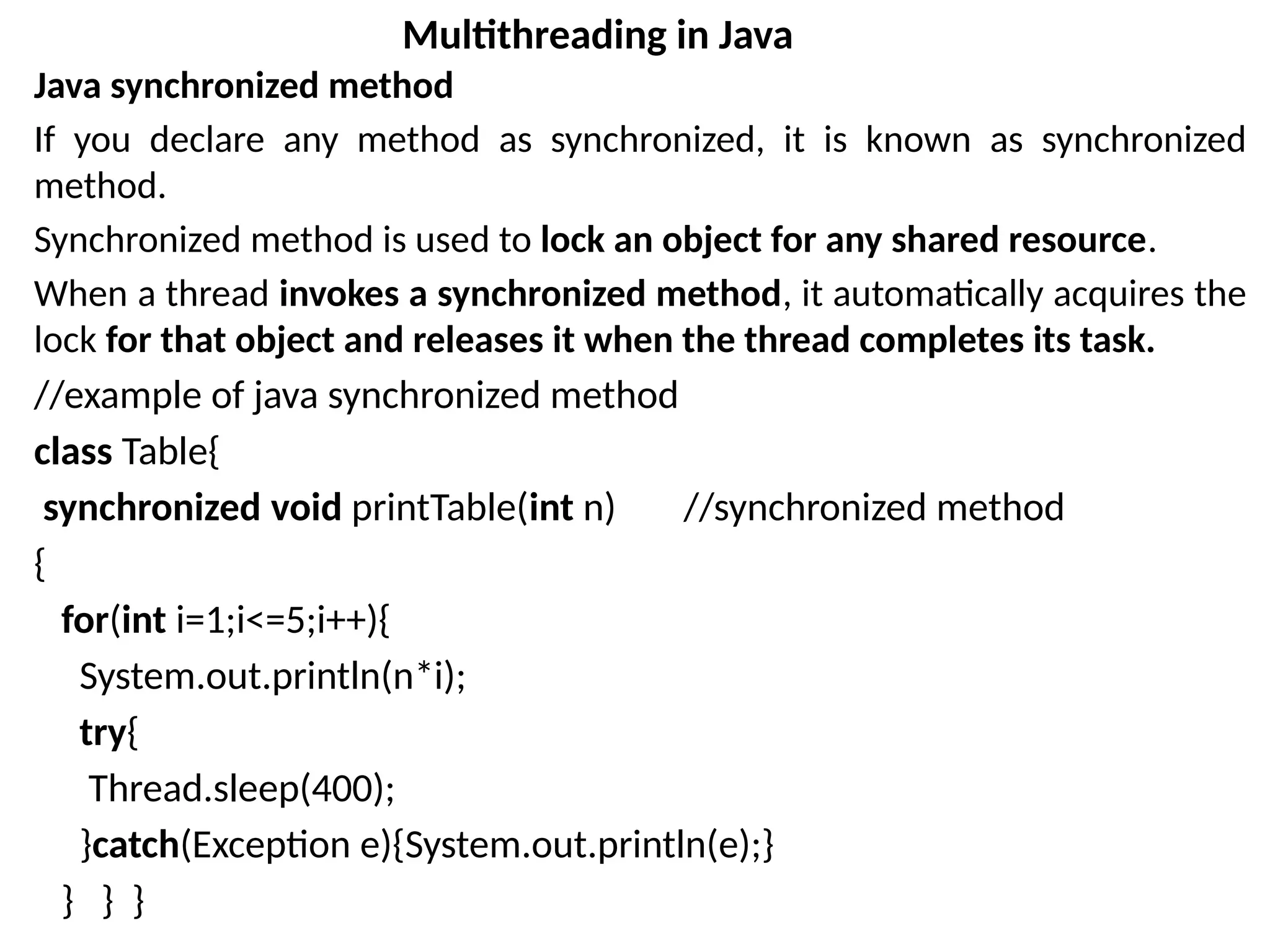Java synchronized method
If you declare any method as synchronized, it is known as synchronized
method.
Synchronized method is used to lock an object for any shared resource.
When a thread invokes a synchronized method, it automatically acquires the
lock for that object and releases it when the thread completes its task.
//example of java synchronized method
class Table{
synchronized void printTable(int n) //synchronized method
{
for(int i=1;i<=5;i++){
System.out.println(n*i);
try{
Thread.sleep(400);
}catch(Exception e){System.out.println(e);}
} } }
Multithreading in Java
 