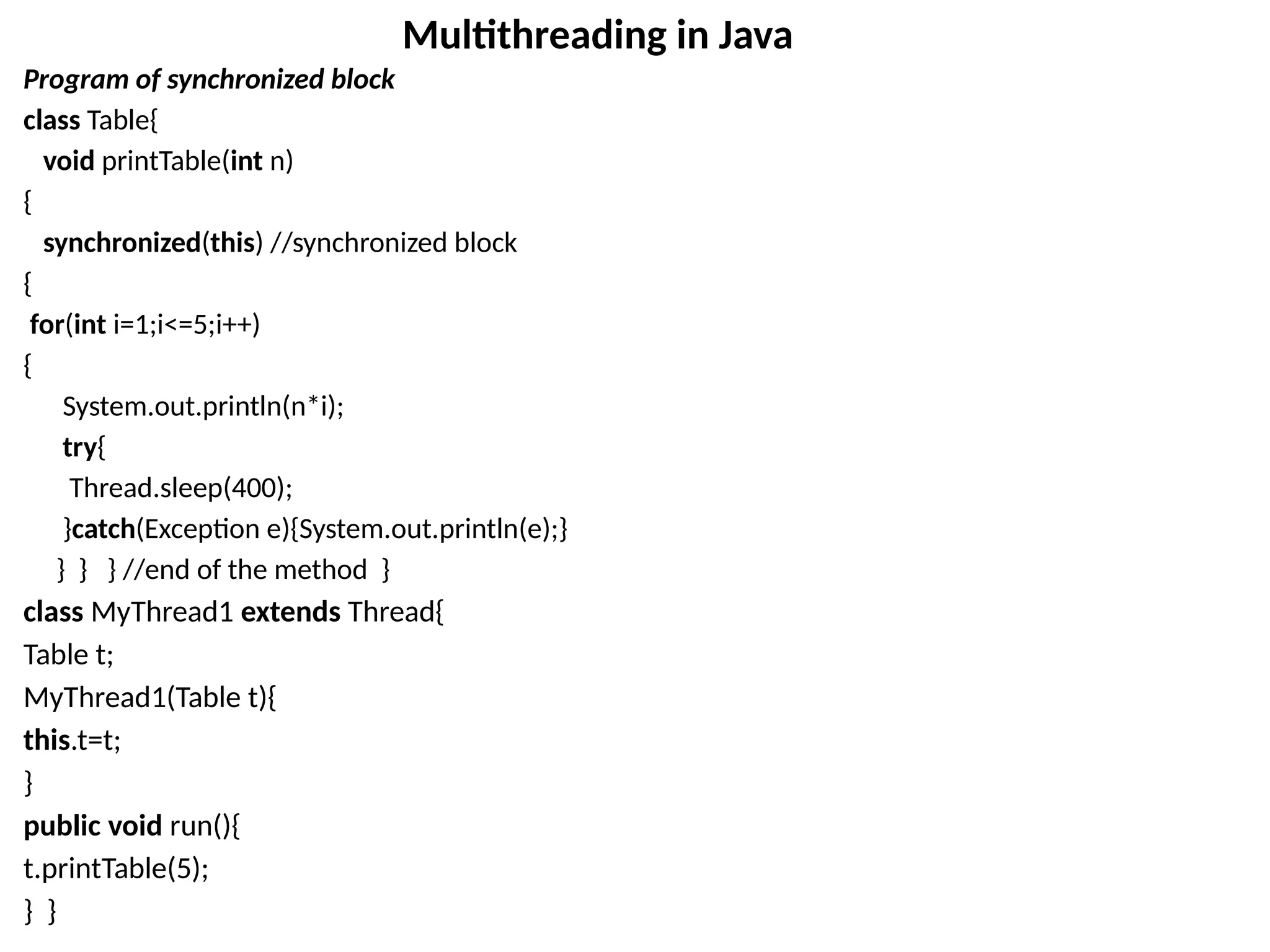 Program of synchronized block
class Table{
void printTable(int n)
{
synchronized(this) //synchronized block
{
for(int i=1;i<=5;i++)
{
System.out.println(n*i);
try{
Thread.sleep(400);
}catch(Exception e){System.out.println(e);}
} } } //end of the method }
class MyThread1 extends Thread{
Table t;
MyThread1(Table t){
this.t=t;
}
public void run(){
t.printTable(5);
} }
Multithreading in Java
 