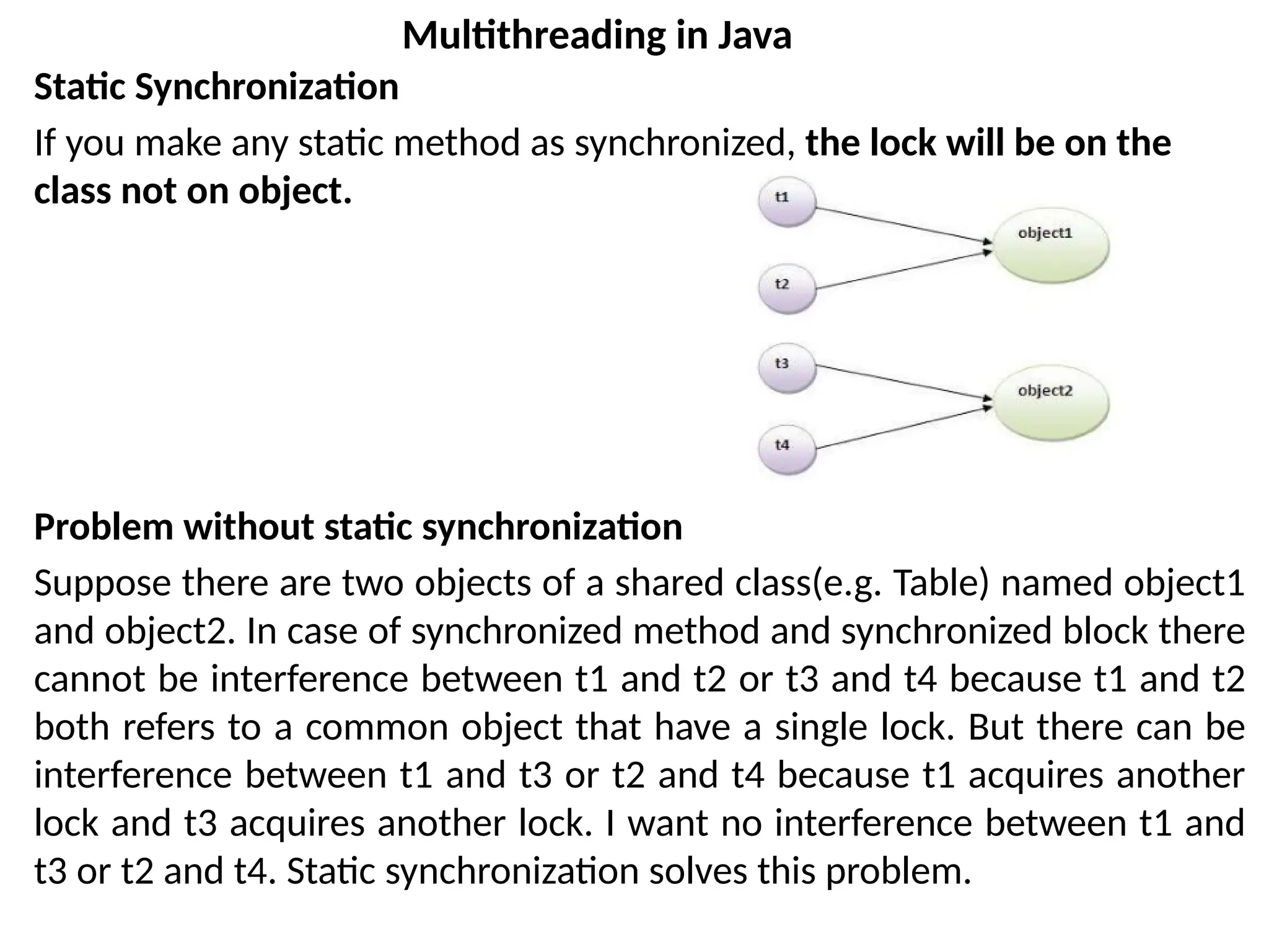 Static Synchronization
If you make any static method as synchronized, the lock will be on the
class not on object.
Problem without static synchronization
Suppose there are two objects of a shared class(e.g. Table) named object1
and object2. In case of synchronized method and synchronized block there
cannot be interference between t1 and t2 or t3 and t4 because t1 and t2
both refers to a common object that have a single lock. But there can be
interference between t1 and t3 or t2 and t4 because t1 acquires another
lock and t3 acquires another lock. I want no interference between t1 and
t3 or t2 and t4. Static synchronization solves this problem.
Multithreading in Java
 