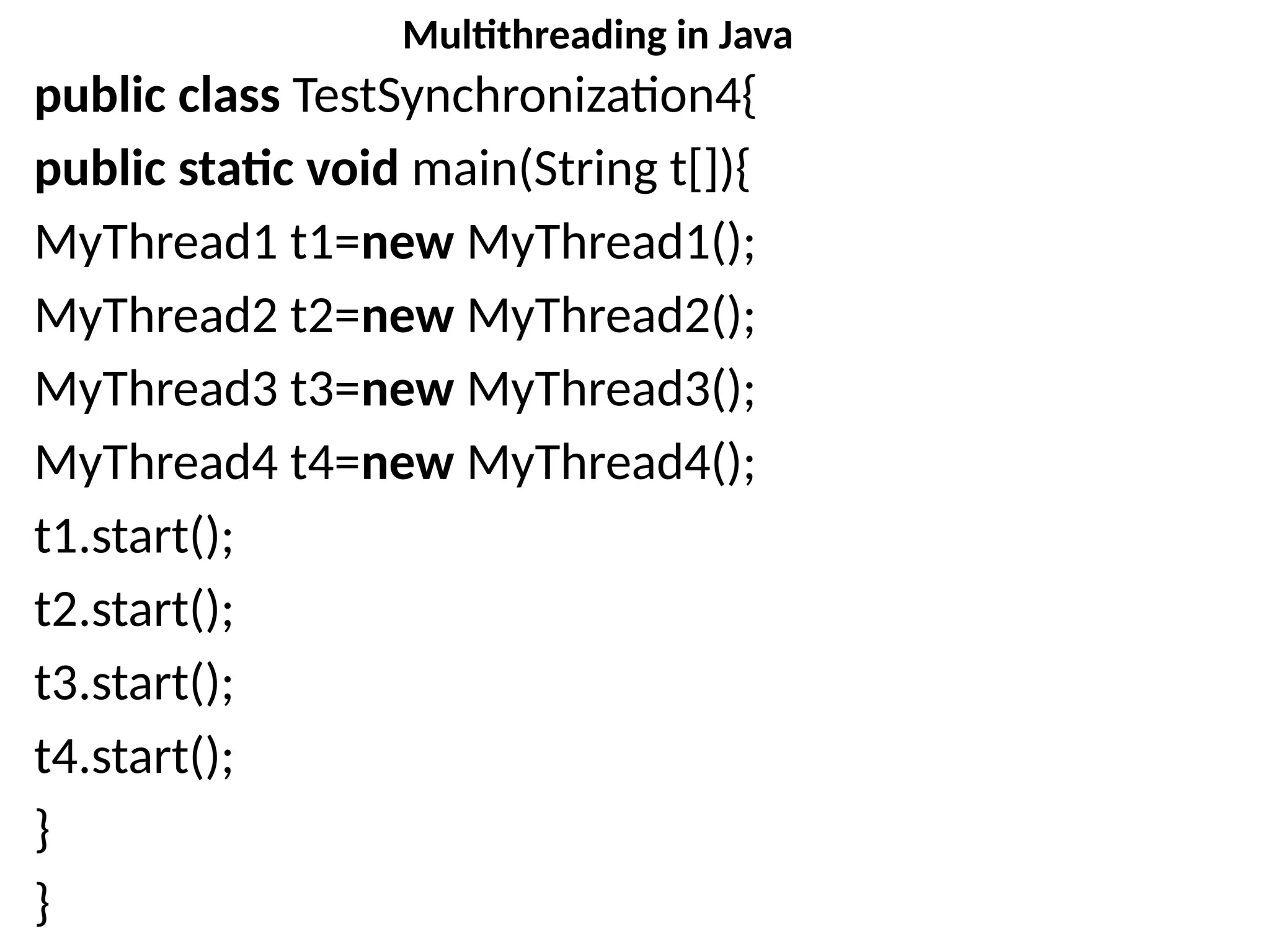 public class TestSynchronization4{
public static void main(String t[]){
MyThread1 t1=new MyThread1();
MyThread2 t2=new MyThread2();
MyThread3 t3=new MyThread3();
MyThread4 t4=new MyThread4();
t1.start();
t2.start();
t3.start();
t4.start();
}
}
Multithreading in Java
 