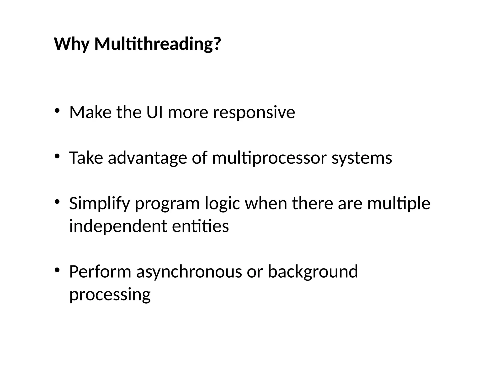 Why Multithreading?
• Make the UI more responsive
• Take advantage of multiprocessor systems
• Simplify program logic when there are multiple
independent entities
• Perform asynchronous or background
processing
 