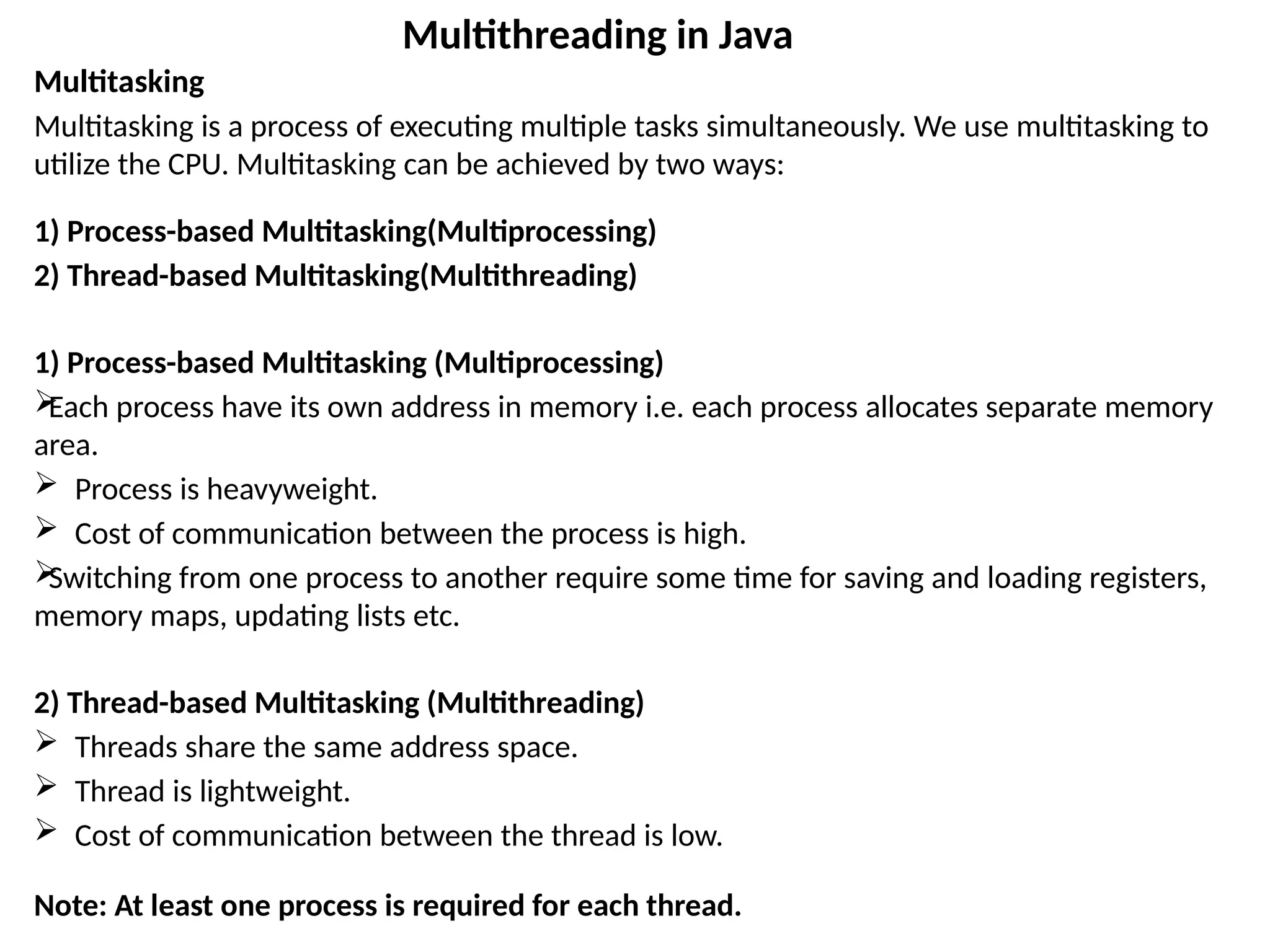Multitasking
Multitasking is a process of executing multiple tasks simultaneously. We use multitasking to
utilize the CPU. Multitasking can be achieved by two ways:
1) Process-based Multitasking(Multiprocessing)
2) Thread-based Multitasking(Multithreading)
1) Process-based Multitasking (Multiprocessing)

Each process have its own address in memory i.e. each process allocates separate memory
area.
 Process is heavyweight.
 Cost of communication between the process is high.

Switching from one process to another require some time for saving and loading registers,
memory maps, updating lists etc.
2) Thread-based Multitasking (Multithreading)
 Threads share the same address space.
 Thread is lightweight.
 Cost of communication between the thread is low.
Note: At least one process is required for each thread.
Multithreading in Java
 