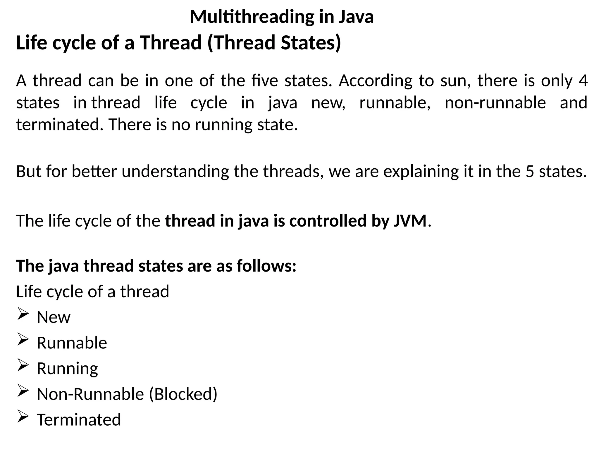 Life cycle of a Thread (Thread States)
A thread can be in one of the five states. According to sun, there is only 4
states in thread life cycle in java new, runnable, non-runnable and
terminated. There is no running state.
But for better understanding the threads, we are explaining it in the 5 states.
The life cycle of the thread in java is controlled by JVM.
The java thread states are as follows:
Life cycle of a thread
 New
 Runnable
 Running
 Non-Runnable (Blocked)
 Terminated
Multithreading in Java
 