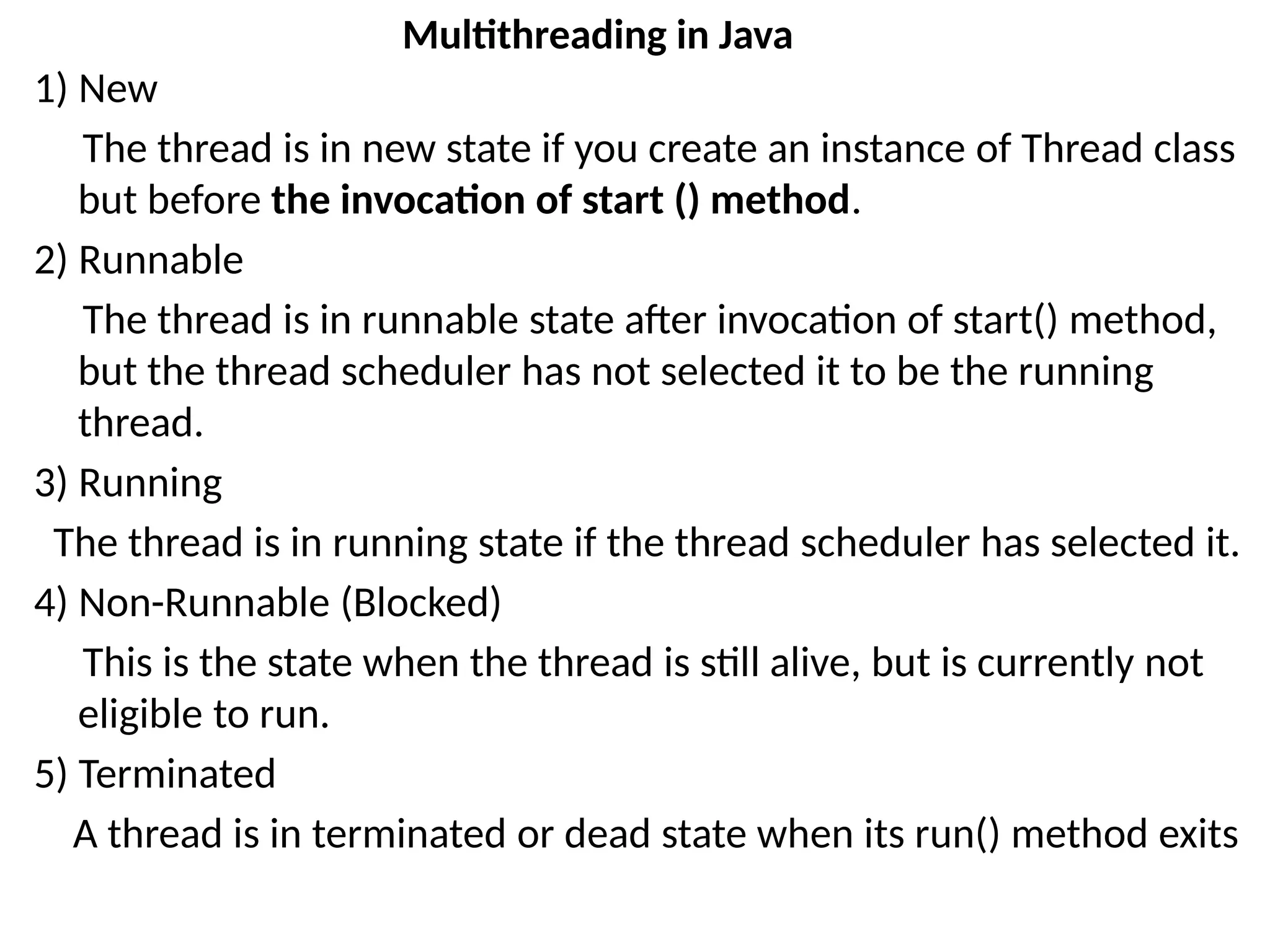 1) New
The thread is in new state if you create an instance of Thread class
but before the invocation of start () method.
2) Runnable
The thread is in runnable state after invocation of start() method,
but the thread scheduler has not selected it to be the running
thread.
3) Running
The thread is in running state if the thread scheduler has selected it.
4) Non-Runnable (Blocked)
This is the state when the thread is still alive, but is currently not
eligible to run.
5) Terminated
A thread is in terminated or dead state when its run() method exits
Multithreading in Java
 