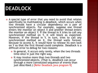 Automatically
 A special type of error that you need to avoid that relates
specifically to multitasking is deadlock, which occurs when
two threads have a circular dependency on a pair of
synchronized objects. For example, suppose one thread
enters the monitor on object X and another thread enters
the monitor on object Y. If the thread in X tries to call any
synchronized method on Y, it will block as expected.
However, if the thread in Y, in turn, tries to call any
synchronized method on X, the thread waits forever,
because to access X, it would have to release its own lock
on Y so that the first thread could complete. Deadlock is a
difficult error to debug for two reasons:
 In general, it occurs only rarely, when the two threads
time-slice in just the right way.
 It may involve more than two threads and two
synchronized objects. (That is, deadlock can occur
through a more convoluted sequence of events than
just described.) [Refer Deadlock.java program 9]
 