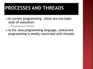 Automatically
 In current programming , there are two basic
units of execution:
 Processes and Threads
 In the Java programming language, concurrent
programming is mostly concerned with threads.
 