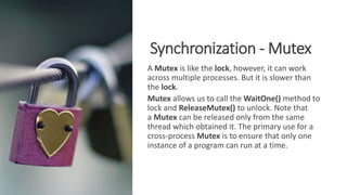 Synchronization - Mutex
A Mutex is like the lock, however, it can work
across multiple processes. But it is slower than
the lock.
Mutex allows us to call the WaitOne() method to
lock and ReleaseMutex() to unlock. Note that
a Mutex can be released only from the same
thread which obtained it. The primary use for a
cross-process Mutex is to ensure that only one
instance of a program can run at a time.
 