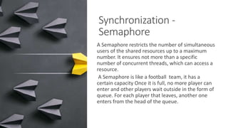 Synchronization -
Semaphore
A Semaphore restricts the number of simultaneous
users of the shared resources up to a maximum
number. It ensures not more than a specific
number of concurrent threads, which can access a
resource.
A Semaphore is like a football team, it has a
certain capacity Once it is full, no more player can
enter and other players wait outside in the form of
queue. For each player that leaves, another one
enters from the head of the queue.
 