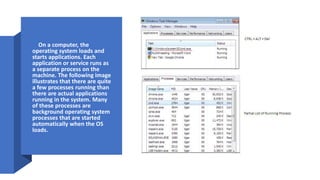 • On a computer, the
operating system loads and
starts applications. Each
application or service runs as
a separate process on the
machine. The following image
illustrates that there are quite
a few processes running than
there are actual applications
running in the system. Many
of these processes are
background operating system
processes that are started
automatically when the OS
loads.
 