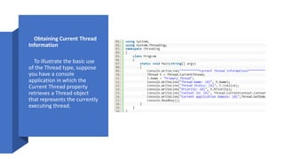 • Obtaining Current Thread
Information
• To illustrate the basic use
of the Thread type, suppose
you have a console
application in which the
Current Thread property
retrieves a Thread object
that represents the currently
executing thread.
 