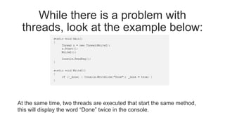 While there is a problem with
threads, look at the example below:
At the same time, two threads are executed that start the same method,
this will display the word “Done” twice in the console.
 