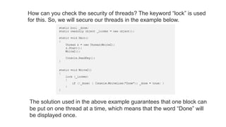 How can you check the security of threads? The keyword “lock” is used
for this. So, we will secure our threads in the example below.
The solution used in the above example guarantees that one block can
be put on one thread at a time, which means that the word “Done” will
be displayed once.
 