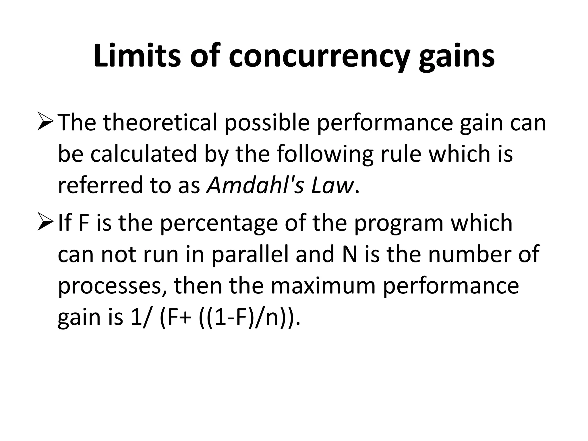 Limits of concurrency gains The theoretical possible performance gain can be calculated by the following rule which is referred to as Amdahl's Law. If F is the percentage of the program which can not run in parallel and N is the number of processes, then the maximum performance gain is 1/ (F+ ((1-F)/n)). 