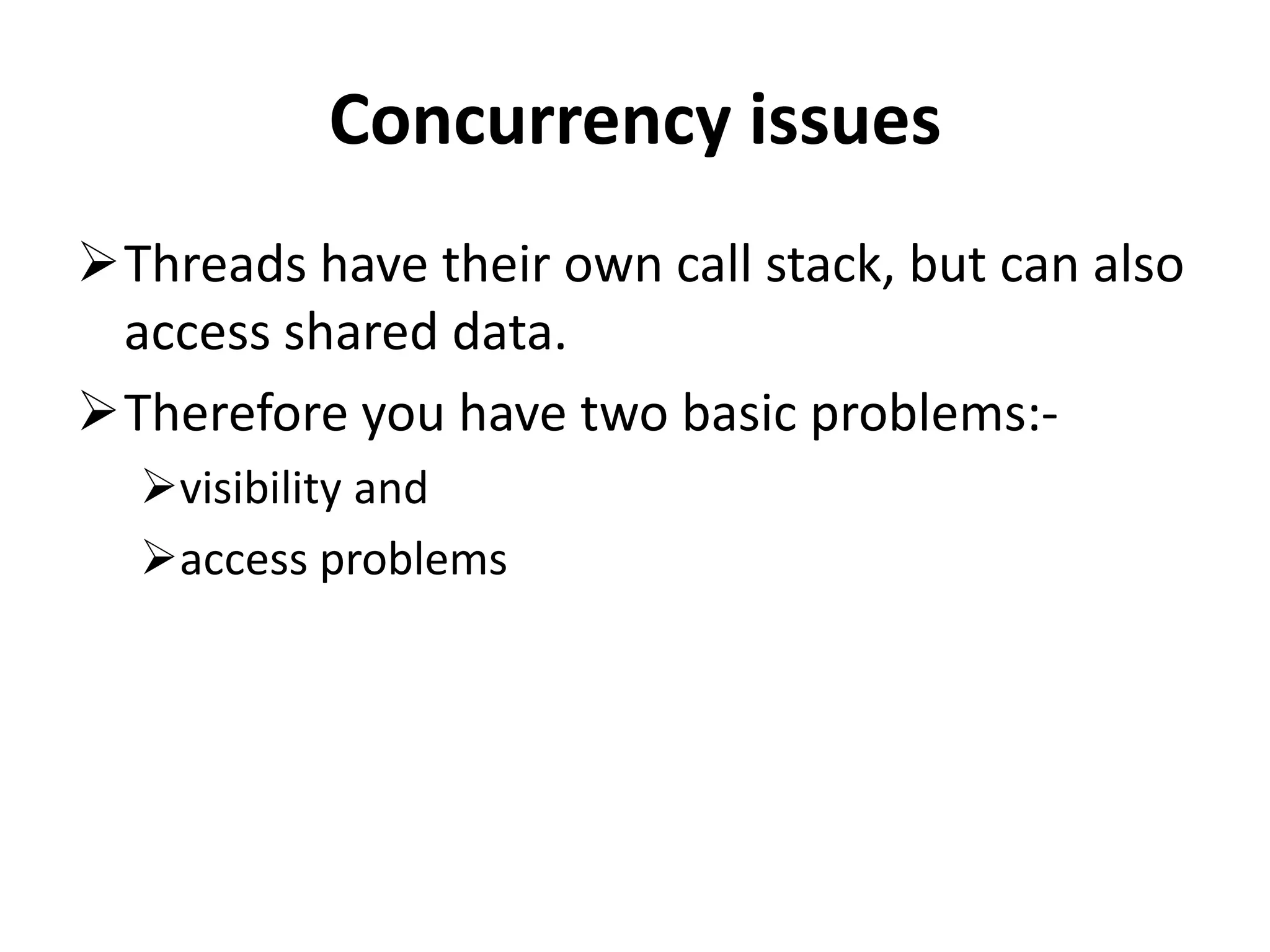 Concurrency issues Threads have their own call stack, but can also access shared data. Therefore you have two basic problems:- visibility and access problems 
