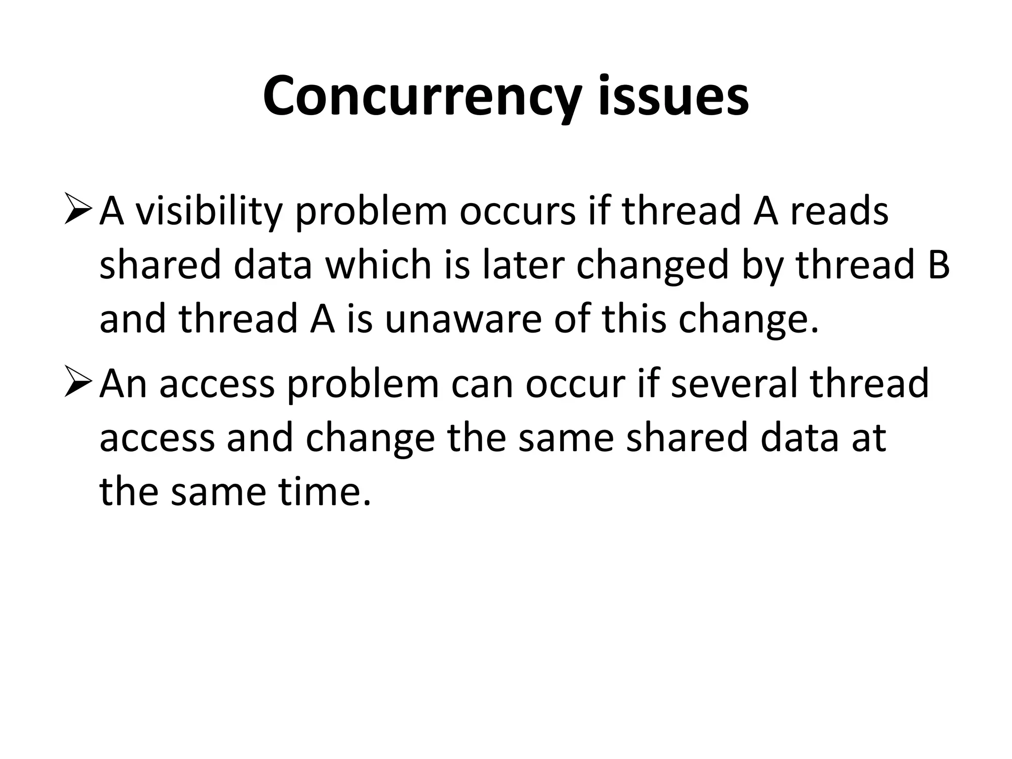 Concurrency issues A visibility problem occurs if thread A reads shared data which is later changed by thread B and thread A is unaware of this change. An access problem can occur if several thread access and change the same shared data at the same time. 