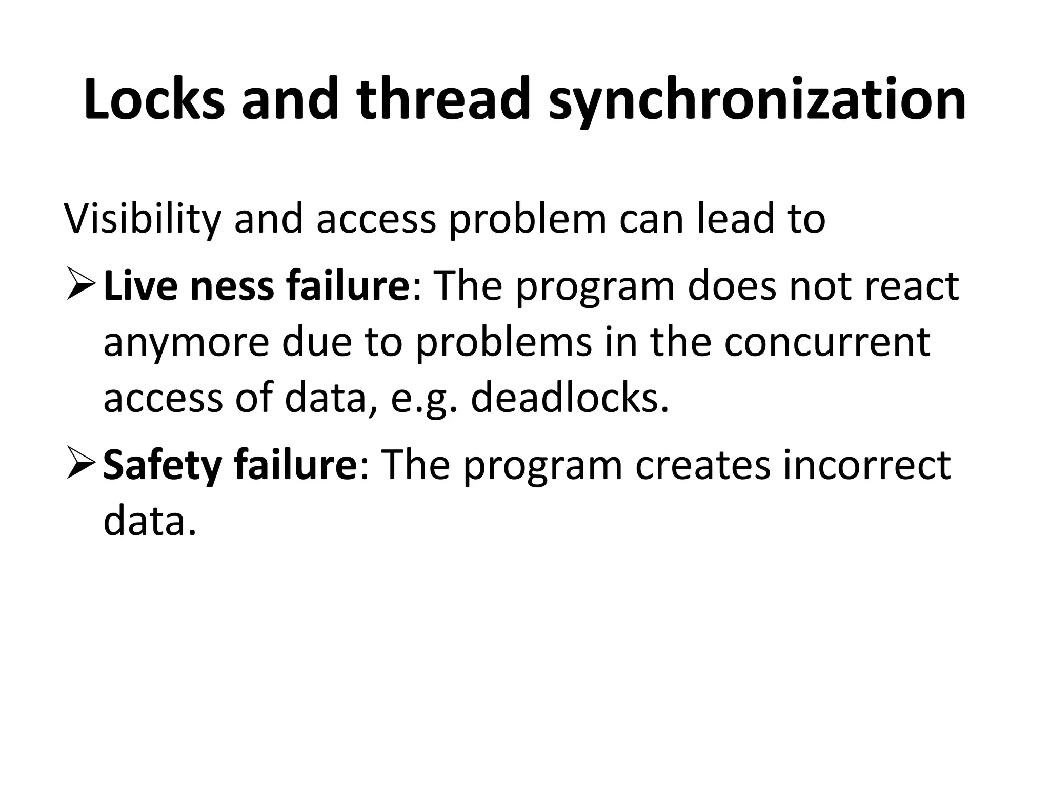 Locks and thread synchronization Visibility and access problem can lead to Live ness failure: The program does not react anymore due to problems in the concurrent access of data, e.g. deadlocks. Safety failure: The program creates incorrect data. 