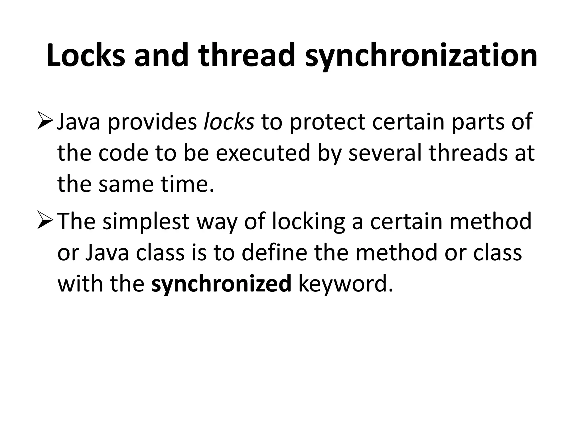 Locks and thread synchronization Java provides locks to protect certain parts of the code to be executed by several threads at the same time. The simplest way of locking a certain method or Java class is to define the method or class with the synchronized keyword. 