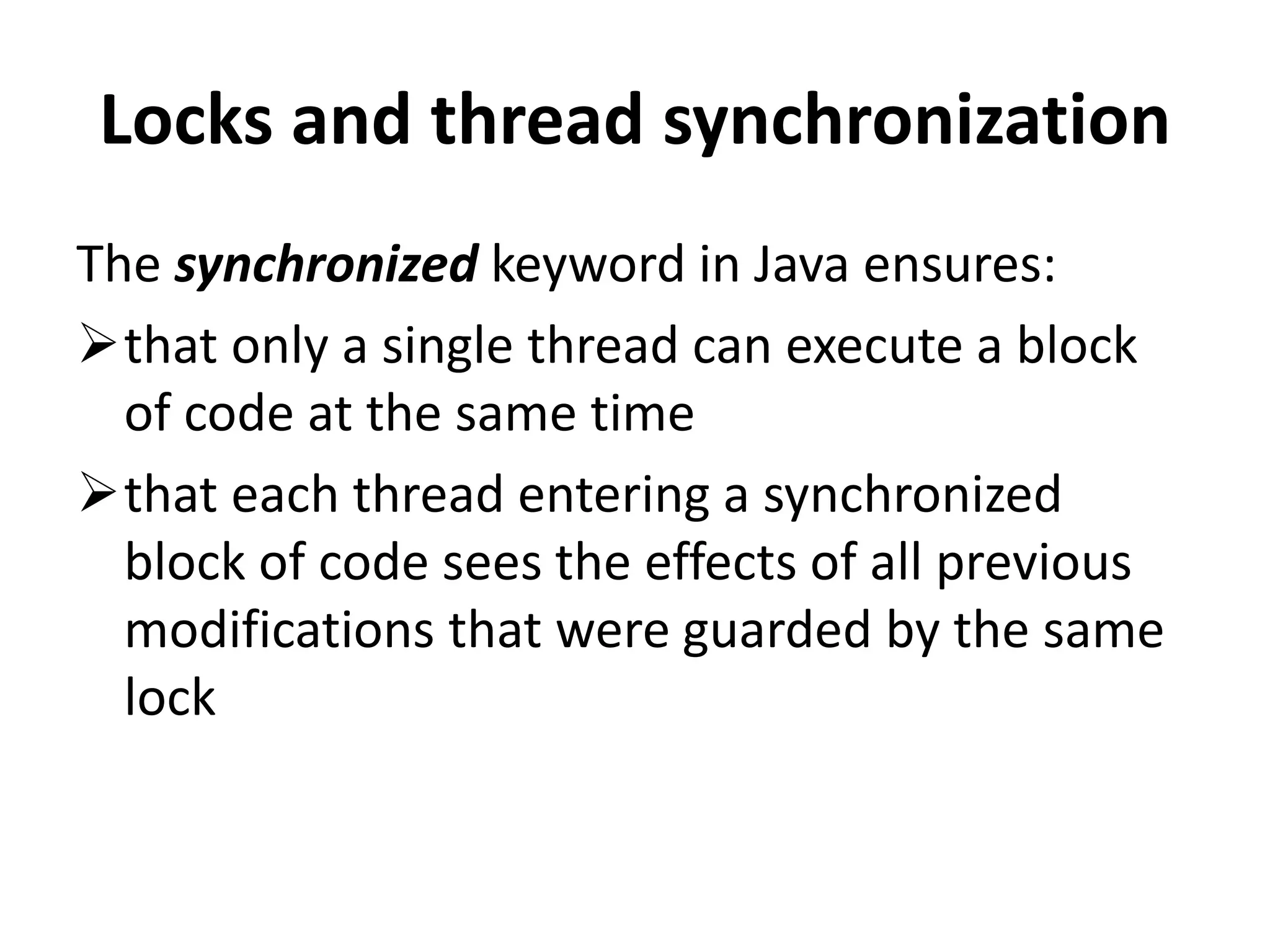 Locks and thread synchronization The synchronized keyword in Java ensures: that only a single thread can execute a block of code at the same time that each thread entering a synchronized block of code sees the effects of all previous modifications that were guarded by the same lock 