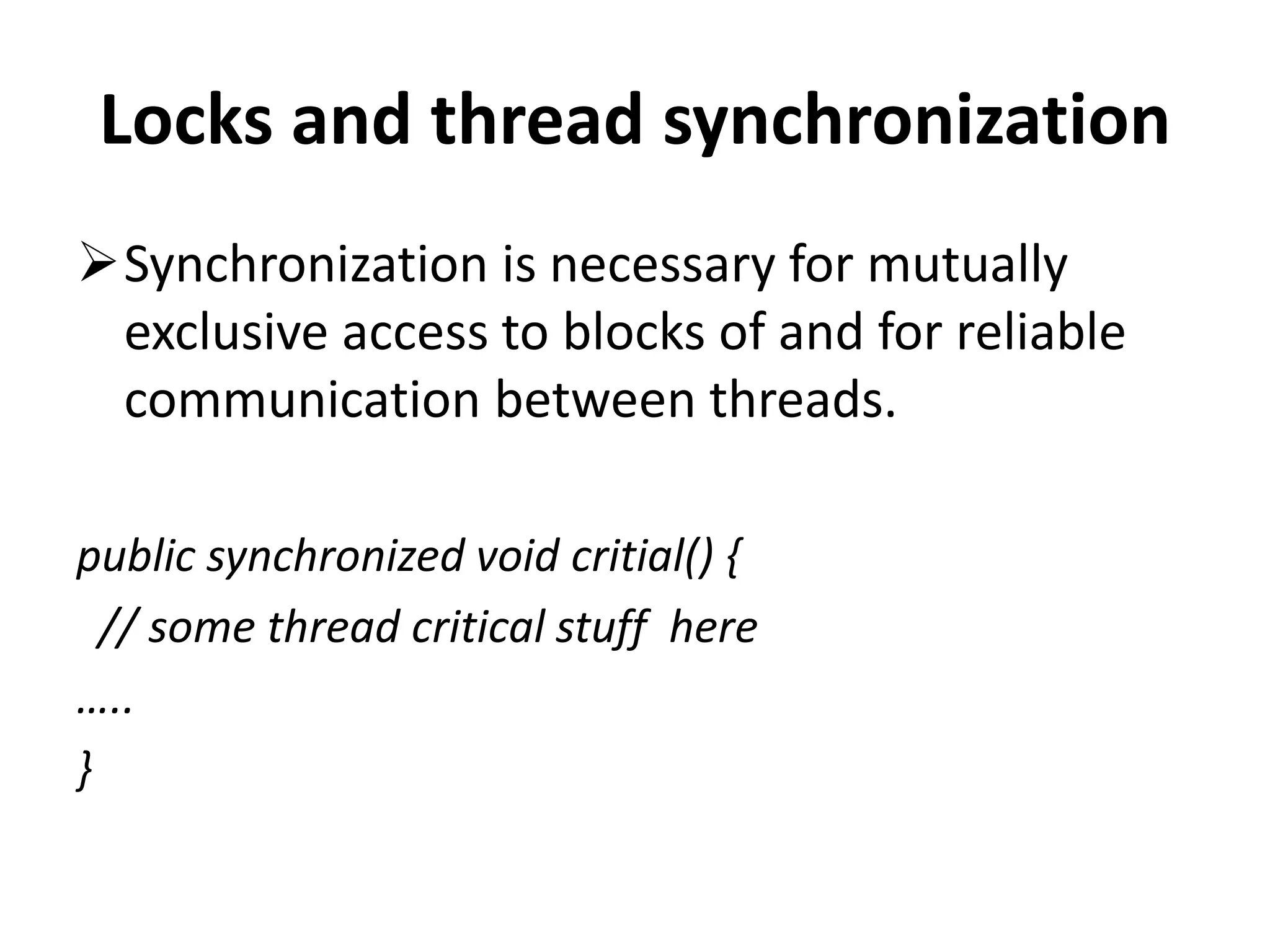 Locks and thread synchronization Synchronization is necessary for mutually exclusive access to blocks of and for reliable communication between threads. public synchronized void critial() { // some thread critical stuff here ….. } 