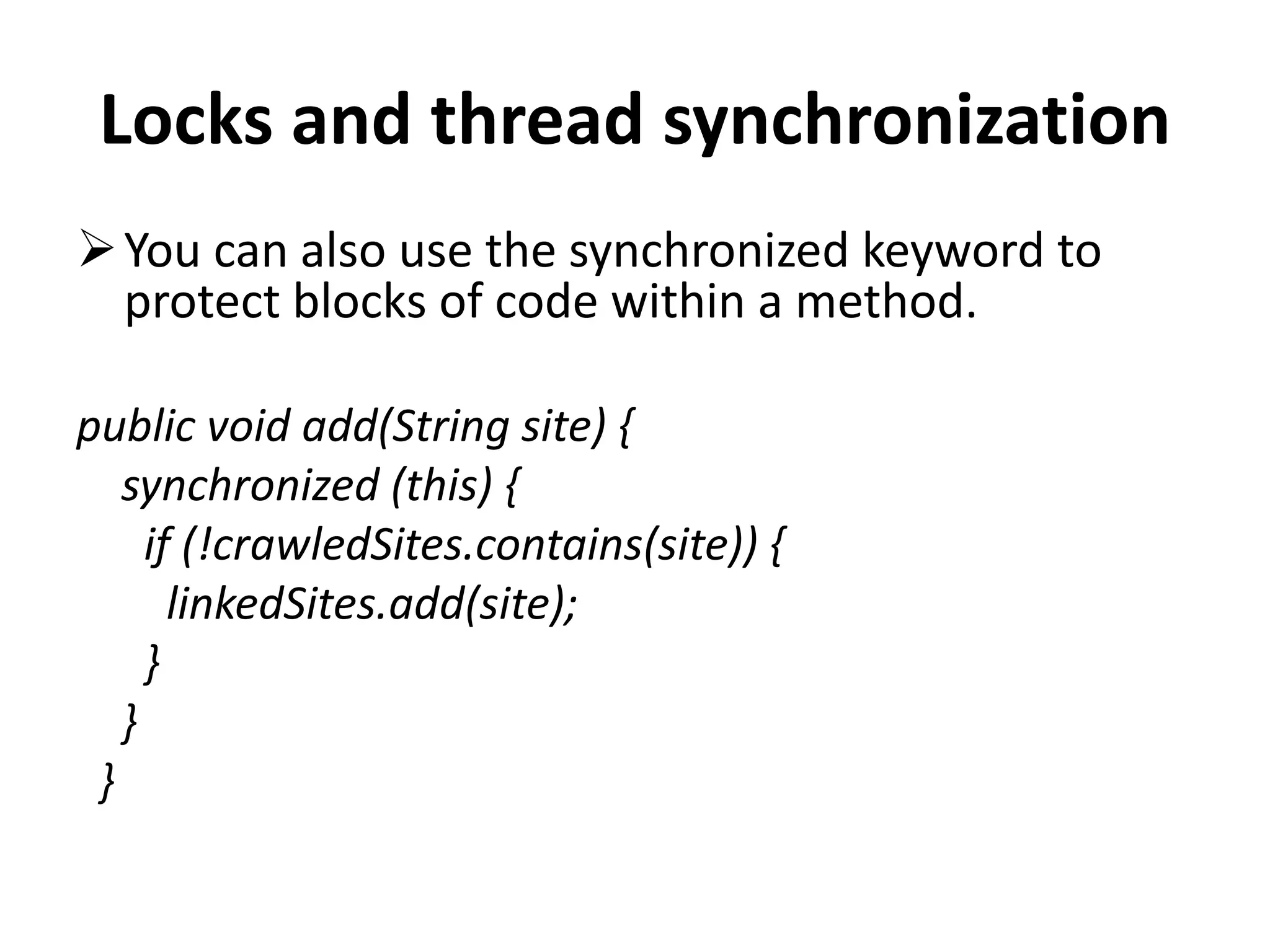 Locks and thread synchronization You can also use the synchronized keyword to protect blocks of code within a method. public void add(String site) { synchronized (this) { if (!crawledSites.contains(site)) { linkedSites.add(site); } } } 