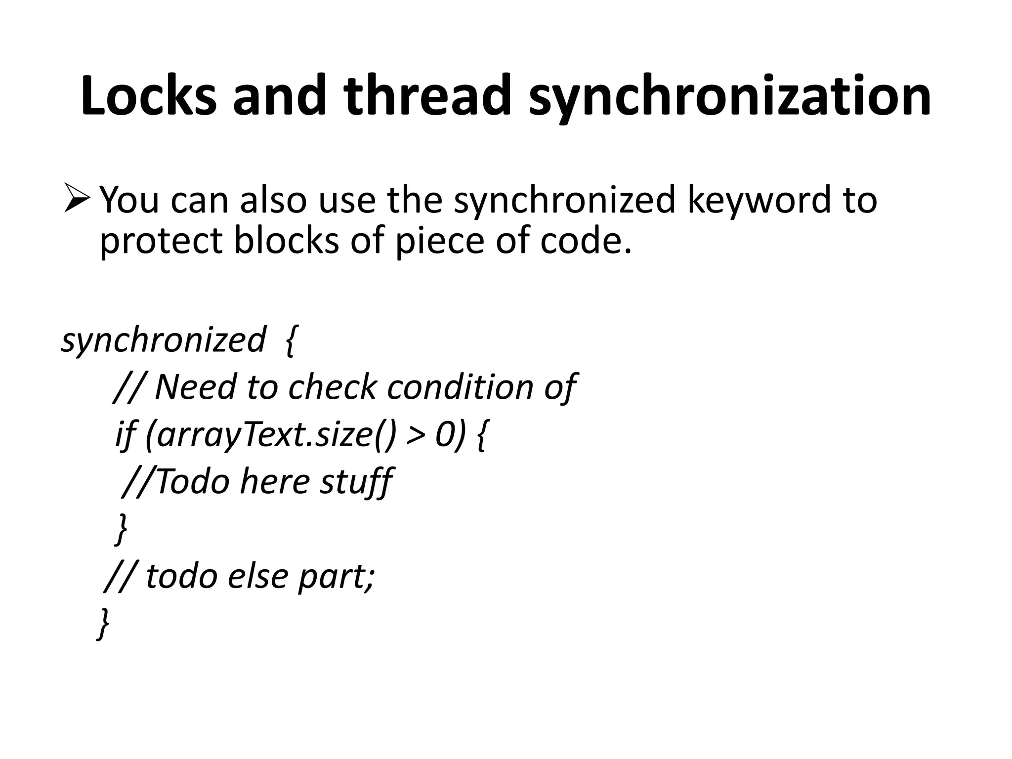 Locks and thread synchronization You can also use the synchronized keyword to protect blocks of piece of code. synchronized { // Need to check condition of if (arrayText.size() > 0) { //Todo here stuff } // todo else part; } 