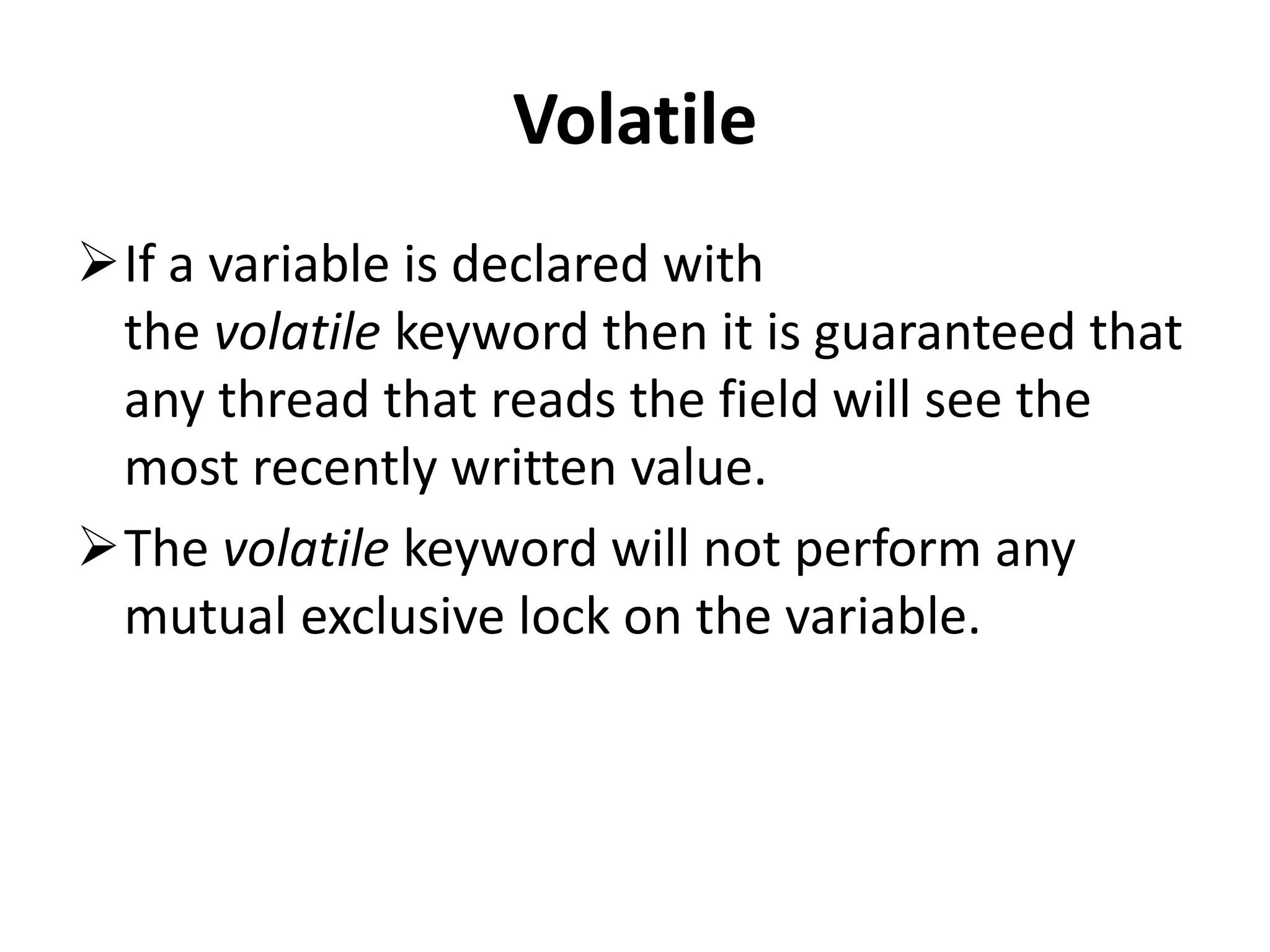 Volatile If a variable is declared with the volatile keyword then it is guaranteed that any thread that reads the field will see the most recently written value. The volatile keyword will not perform any mutual exclusive lock on the variable. 