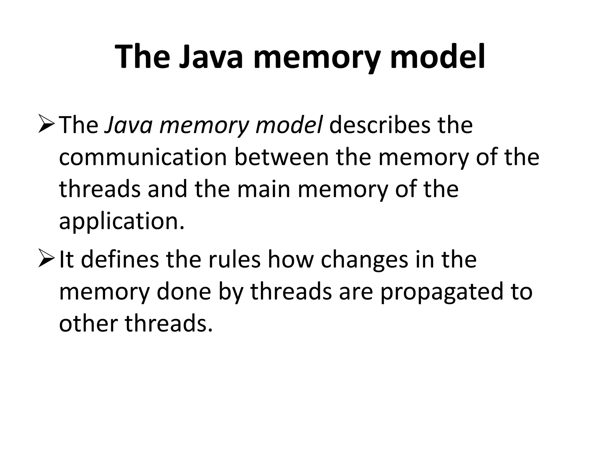 The Java memory model The Java memory model describes the communication between the memory of the threads and the main memory of the application. It defines the rules how changes in the memory done by threads are propagated to other threads. 