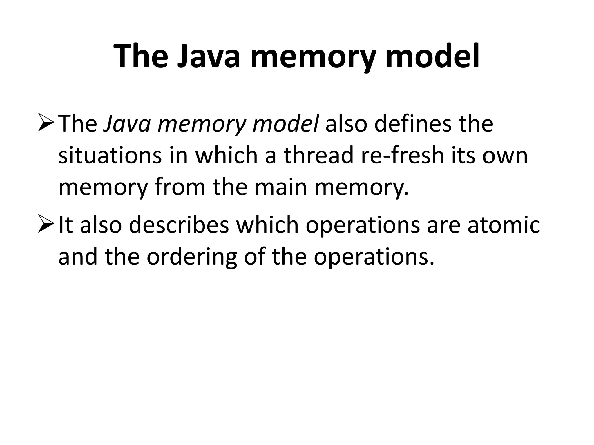 The Java memory model The Java memory model also defines the situations in which a thread re-fresh its own memory from the main memory. It also describes which operations are atomic and the ordering of the operations. 