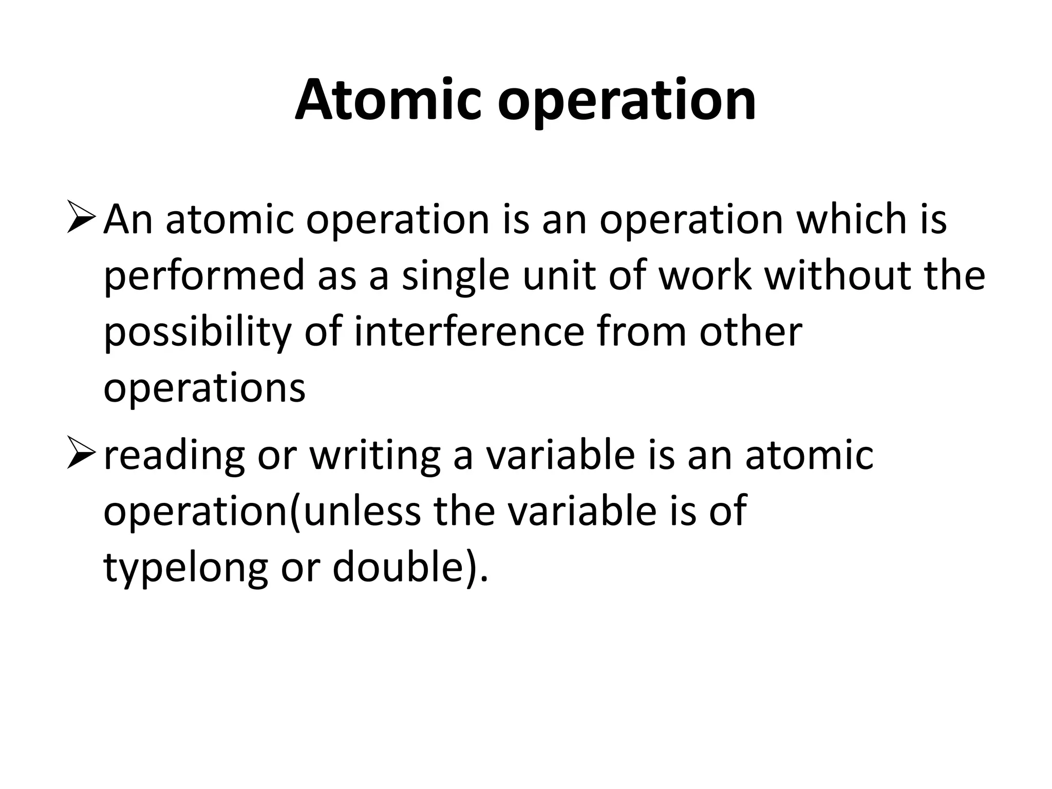 Atomic operation An atomic operation is an operation which is performed as a single unit of work without the possibility of interference from other operations reading or writing a variable is an atomic operation(unless the variable is of typelong or double). 
