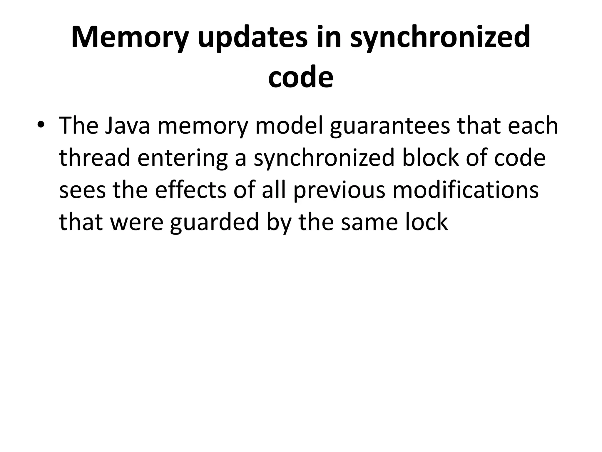 Memory updates in synchronized code • The Java memory model guarantees that each thread entering a synchronized block of code sees the effects of all previous modifications that were guarded by the same lock 