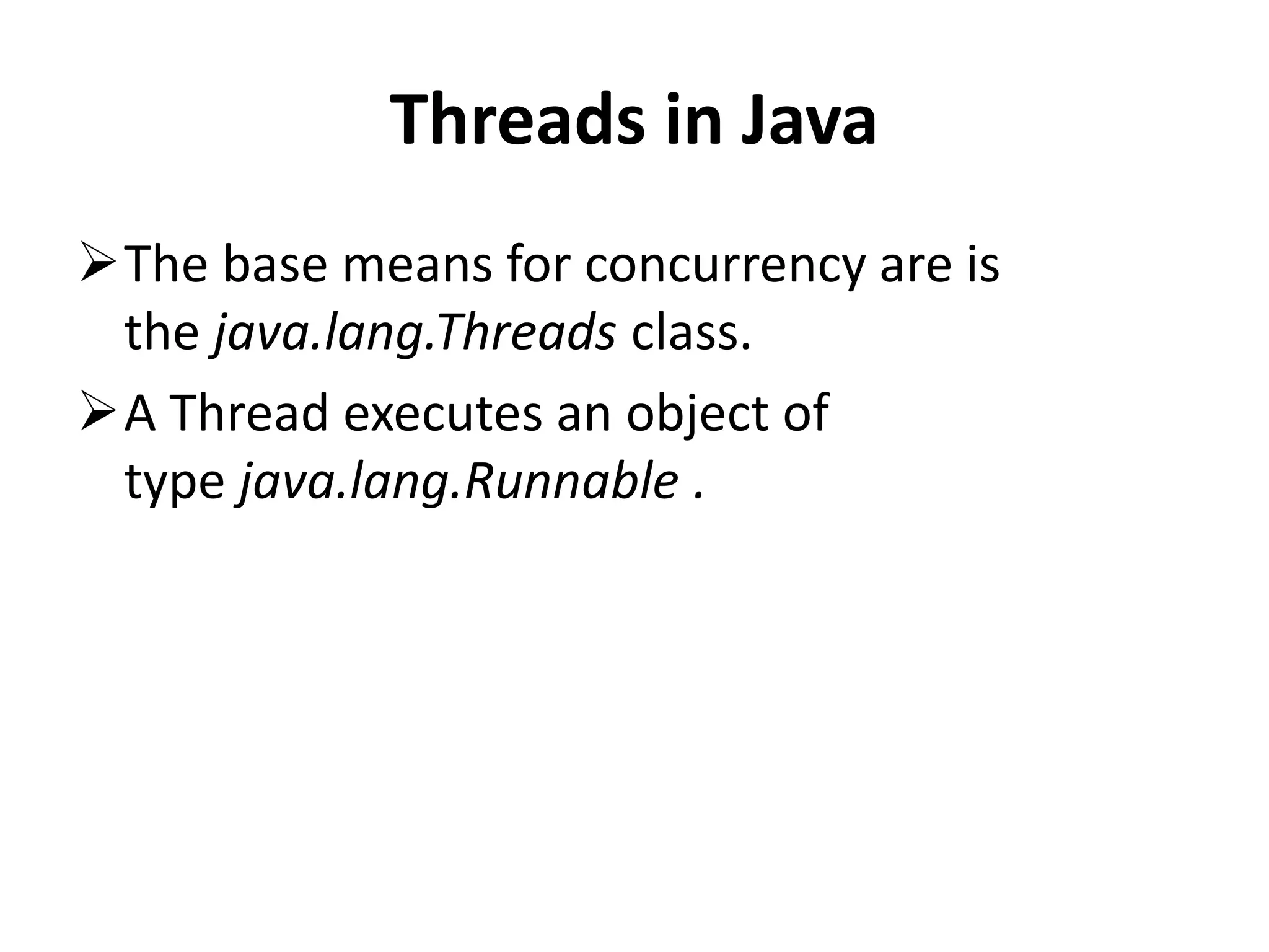 Threads in Java The base means for concurrency are is the java.lang.Threads class. A Thread executes an object of type java.lang.Runnable . 