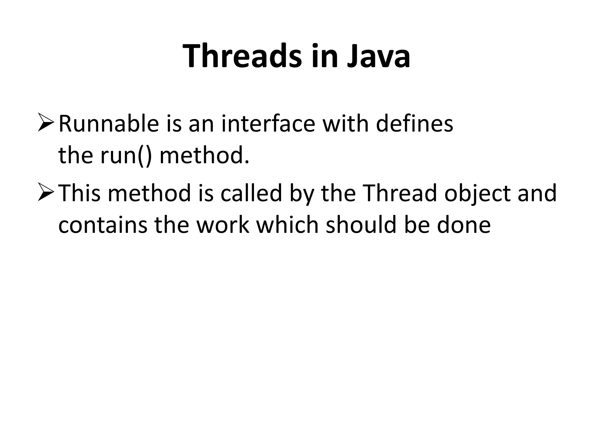 Threads in Java Runnable is an interface with defines the run() method. This method is called by the Thread object and contains the work which should be done 