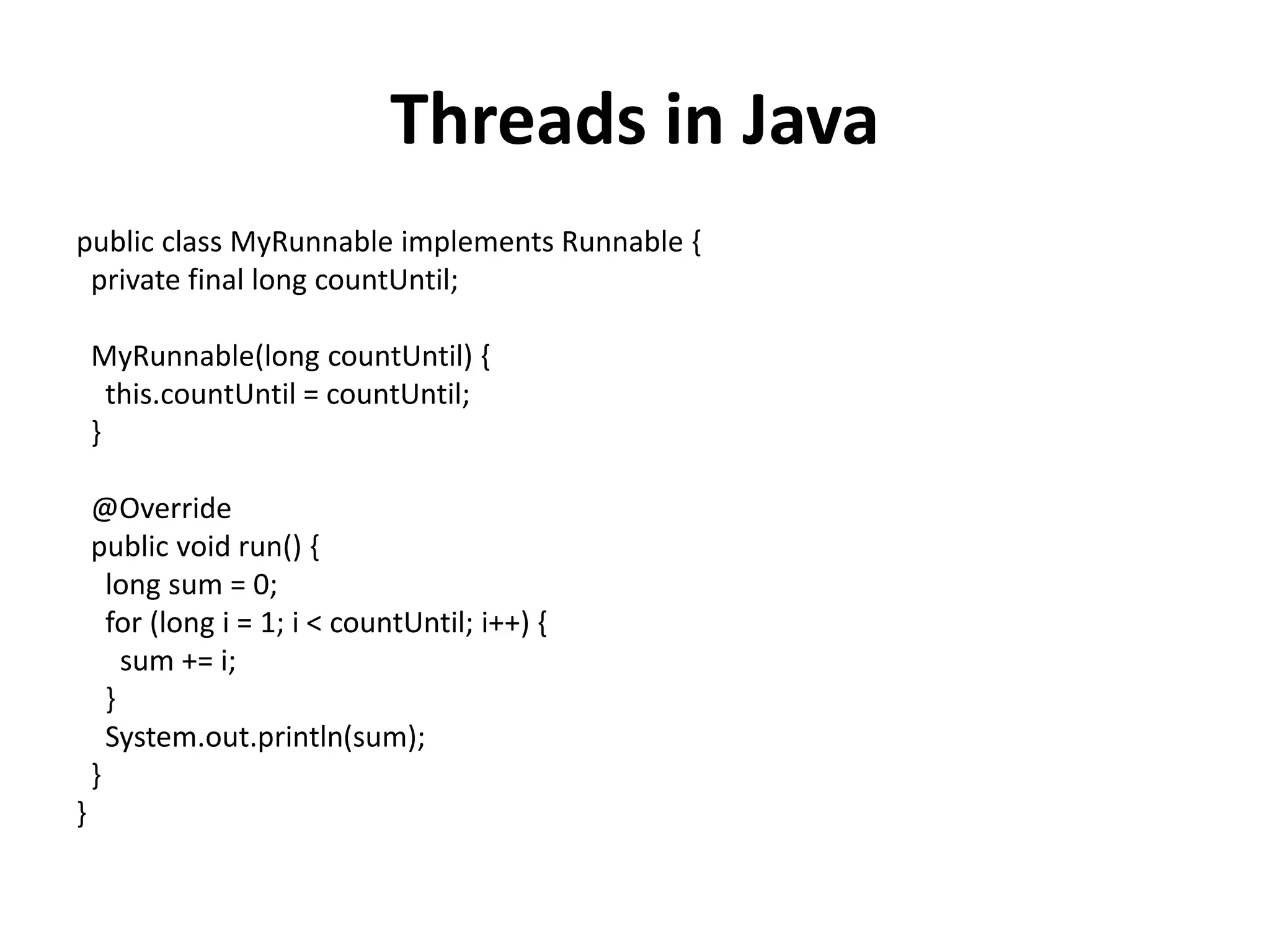 Threads in Java public class MyRunnable implements Runnable { private final long countUntil; MyRunnable(long countUntil) { this.countUntil = countUntil; } @Override public void run() { long sum = 0; for (long i = 1; i < countUntil; i++) { sum += i; } System.out.println(sum); } } 