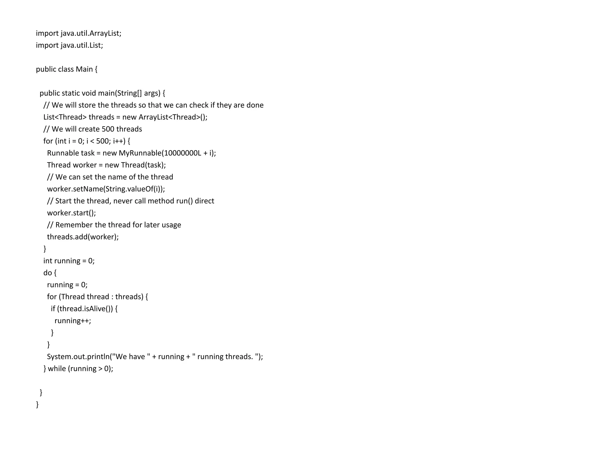 import java.util.ArrayList; import java.util.List; public class Main { public static void main(String[] args) { // We will store the threads so that we can check if they are done List<Thread> threads = new ArrayList<Thread>(); // We will create 500 threads for (int i = 0; i < 500; i++) { Runnable task = new MyRunnable(10000000L + i); Thread worker = new Thread(task); // We can set the name of the thread worker.setName(String.valueOf(i)); // Start the thread, never call method run() direct worker.start(); // Remember the thread for later usage threads.add(worker); } int running = 0; do { running = 0; for (Thread thread : threads) { if (thread.isAlive()) { running++; } } System.out.println("We have " + running + " running threads. "); } while (running > 0); } } 
