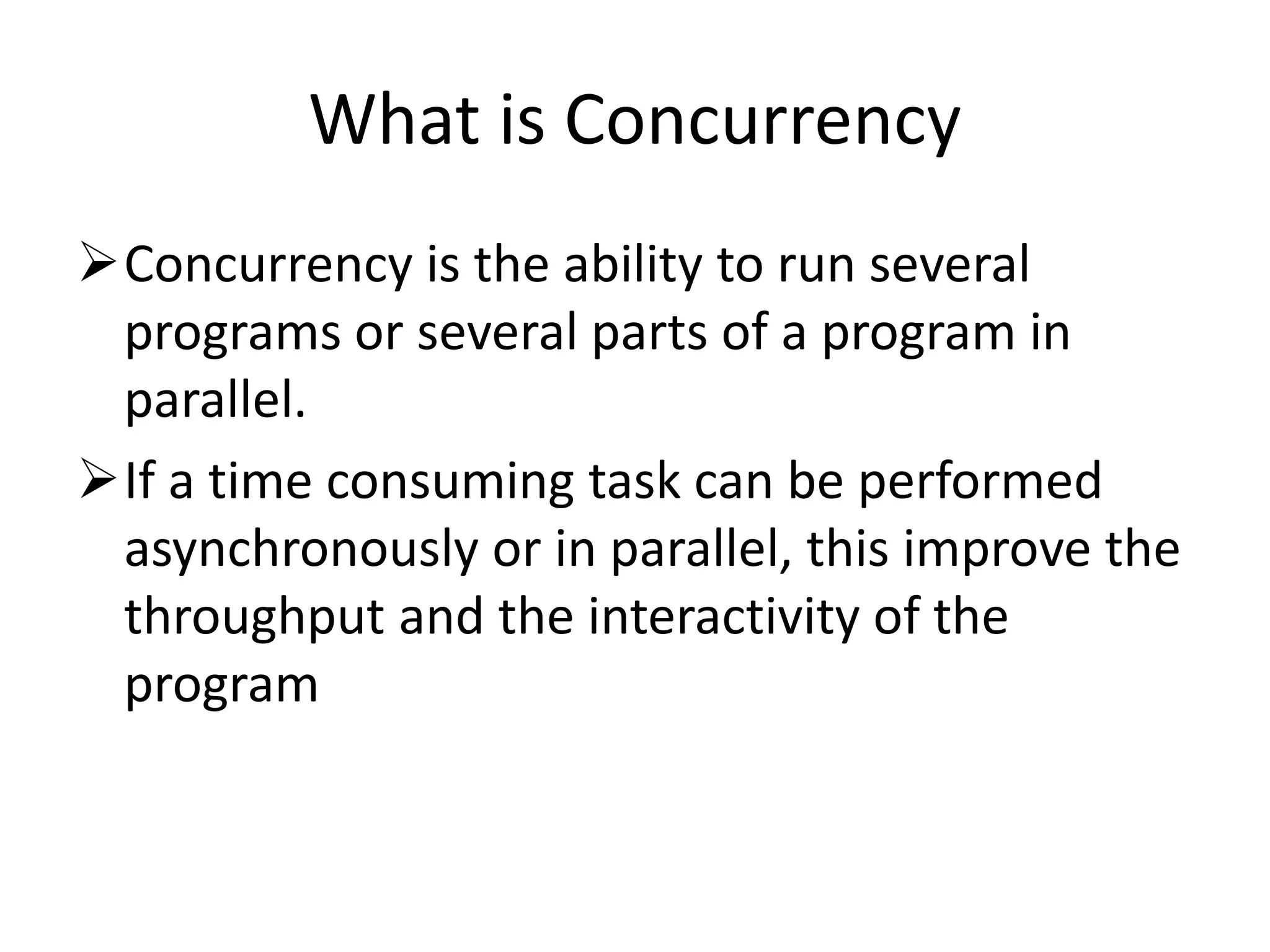 What is Concurrency Concurrency is the ability to run several programs or several parts of a program in parallel. If a time consuming task can be performed asynchronously or in parallel, this improve the throughput and the interactivity of the program 