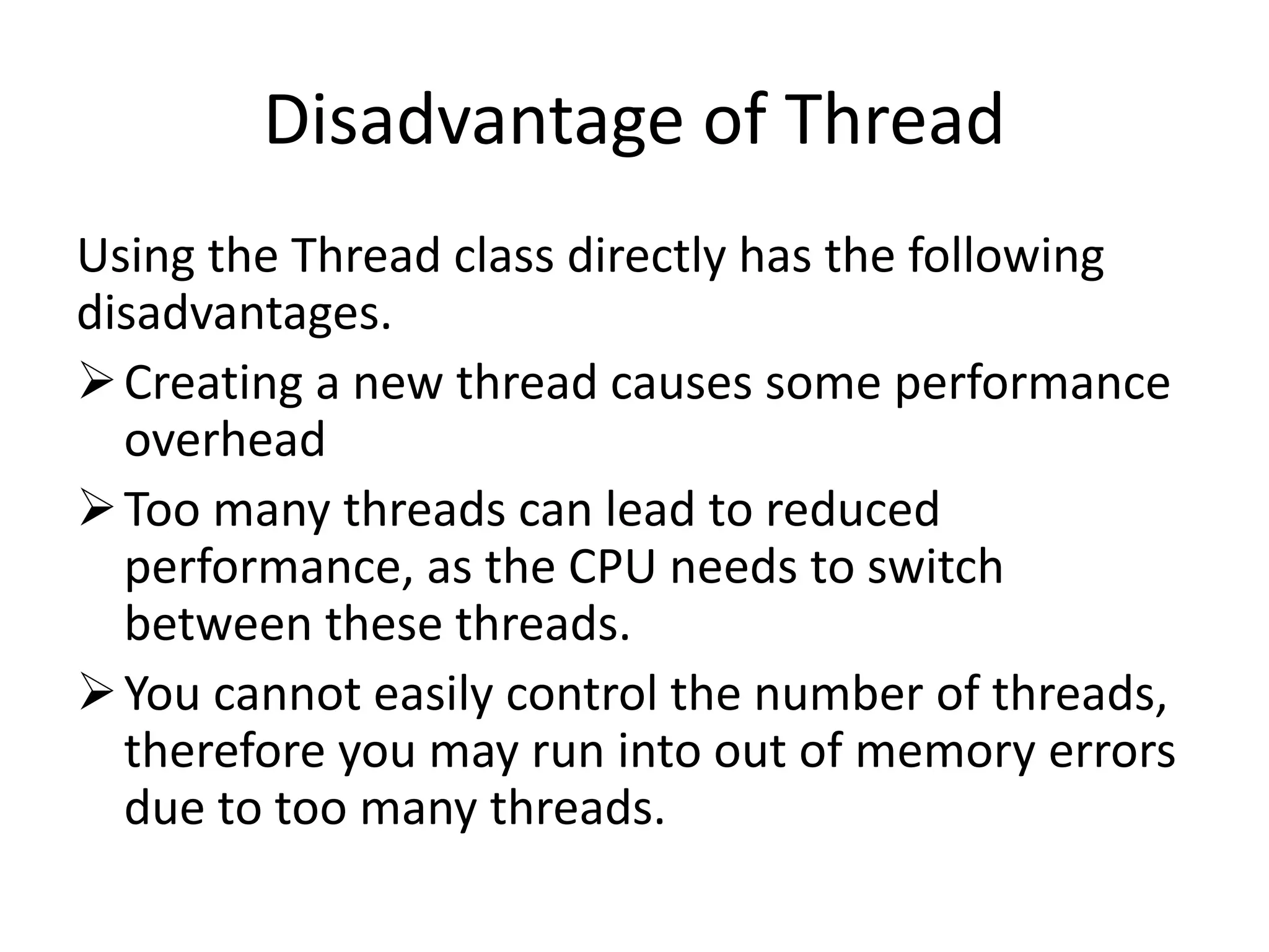 Disadvantage of Thread Using the Thread class directly has the following disadvantages. Creating a new thread causes some performance overhead Too many threads can lead to reduced performance, as the CPU needs to switch between these threads. You cannot easily control the number of threads, therefore you may run into out of memory errors due to too many threads. 