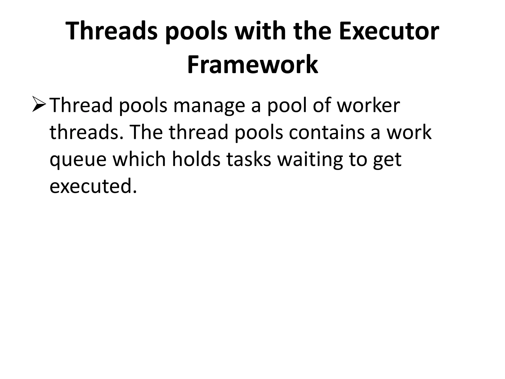 Threads pools with the Executor Framework Thread pools manage a pool of worker threads. The thread pools contains a work queue which holds tasks waiting to get executed. 