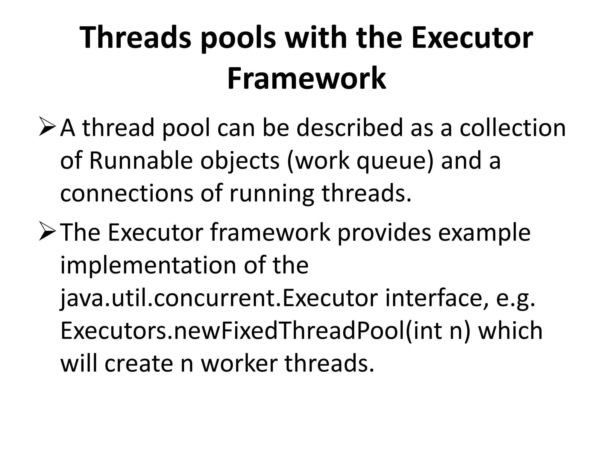 Threads pools with the Executor Framework A thread pool can be described as a collection of Runnable objects (work queue) and a connections of running threads. The Executor framework provides example implementation of the java.util.concurrent.Executor interface, e.g. Executors.newFixedThreadPool(int n) which will create n worker threads. 
