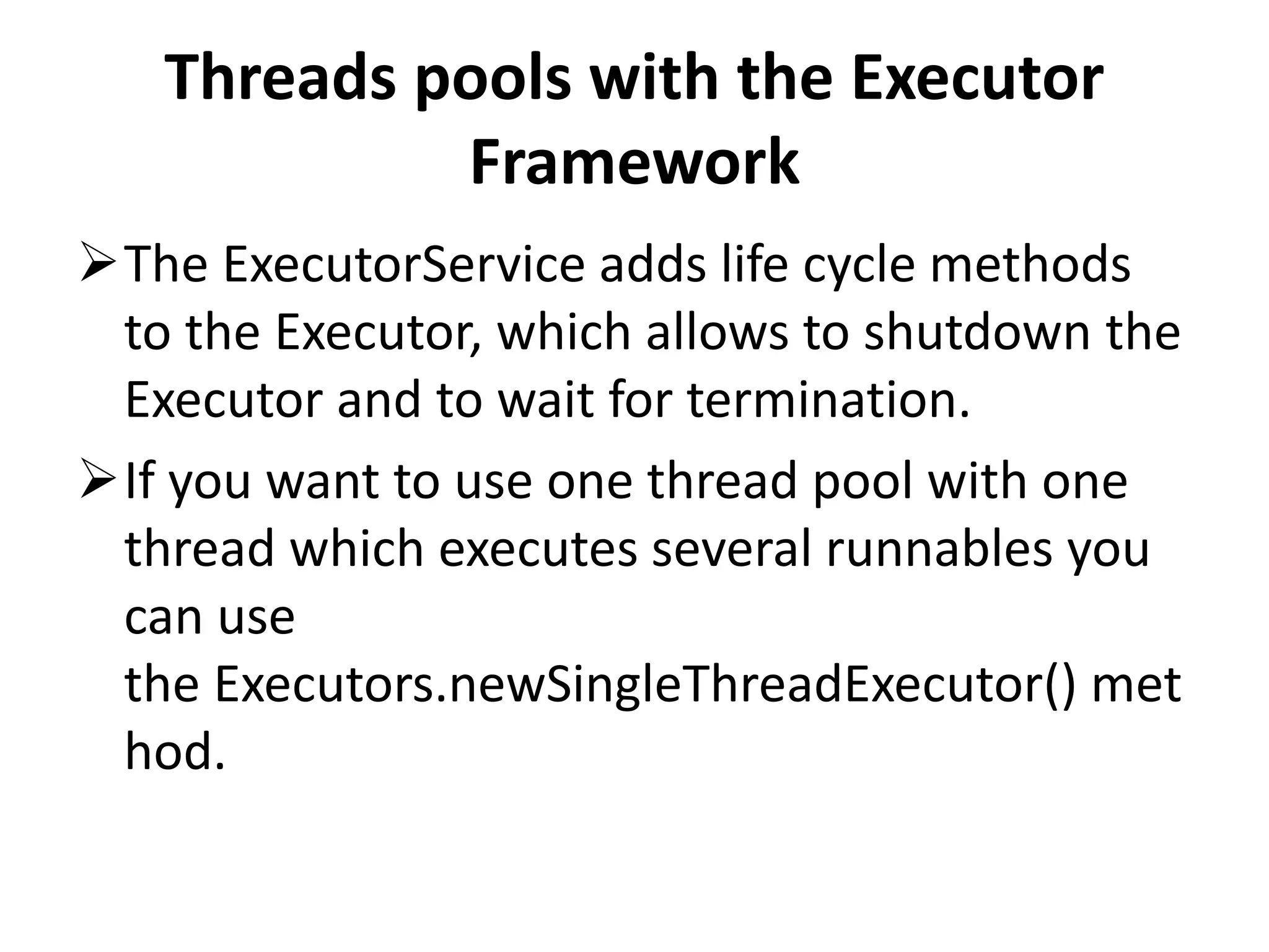 Threads pools with the Executor Framework The ExecutorService adds life cycle methods to the Executor, which allows to shutdown the Executor and to wait for termination. If you want to use one thread pool with one thread which executes several runnables you can use the Executors.newSingleThreadExecutor() met hod. 