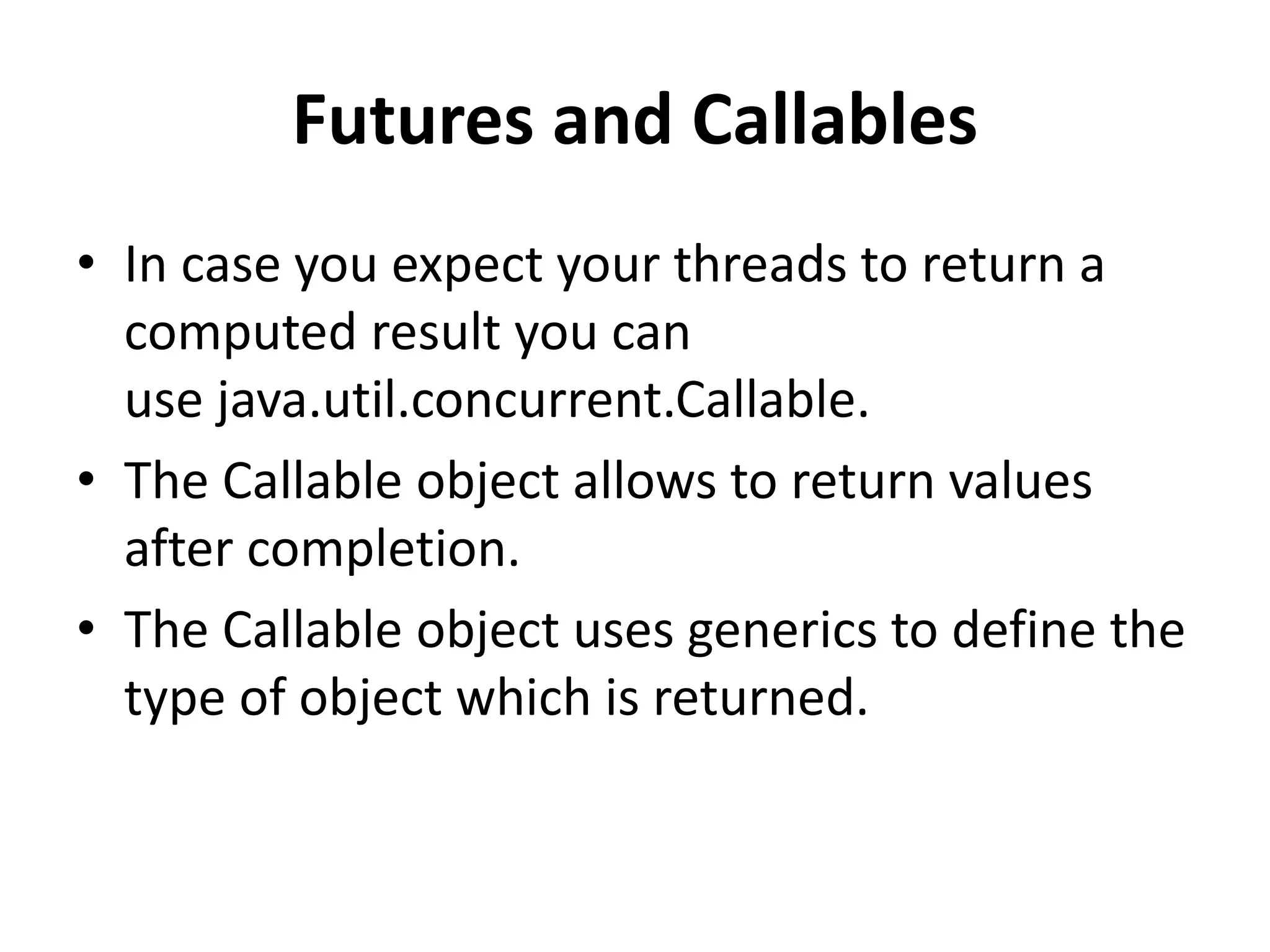 Futures and Callables • In case you expect your threads to return a computed result you can use java.util.concurrent.Callable. • The Callable object allows to return values after completion. • The Callable object uses generics to define the type of object which is returned. 